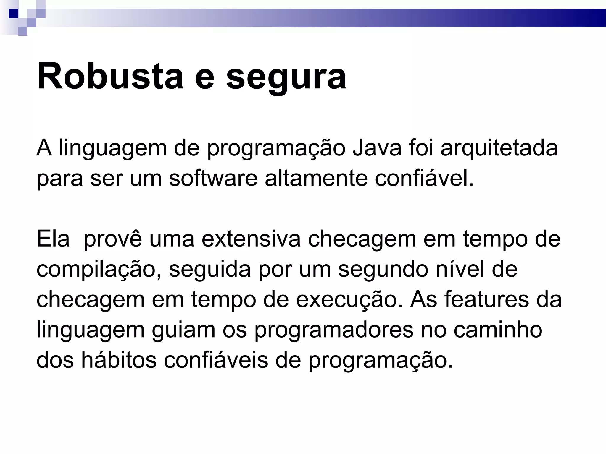 Robusta e segura A linguagem de programação Java foi arquitetada para ser um software altamente confiável. Ela provê uma extensiva checagem em tempo de compilação, seguida por um segundo nível de checagem em tempo de execução. As features da linguagem guiam os programadores no caminho dos hábitos confiáveis de programação. 