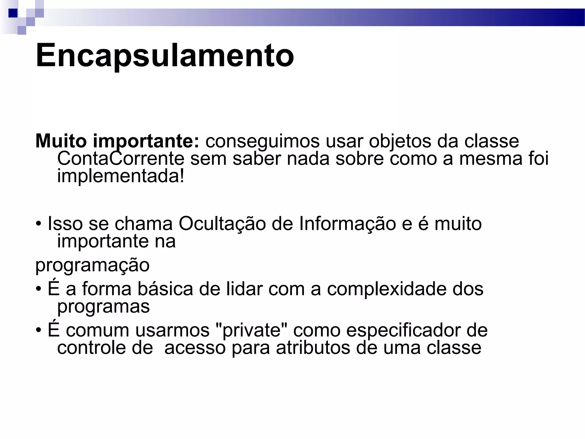 Encapsulamento Muito importante: conseguimos usar objetos da classe ContaCorrente sem saber nada sobre como a mesma foi implementada! • Isso se chama Ocultação de Informação e é muito importante na programação • É a forma básica de lidar com a complexidade dos programas • É comum usarmos &quot;private&quot; como especificador de controle de acesso para atributos de uma classe 