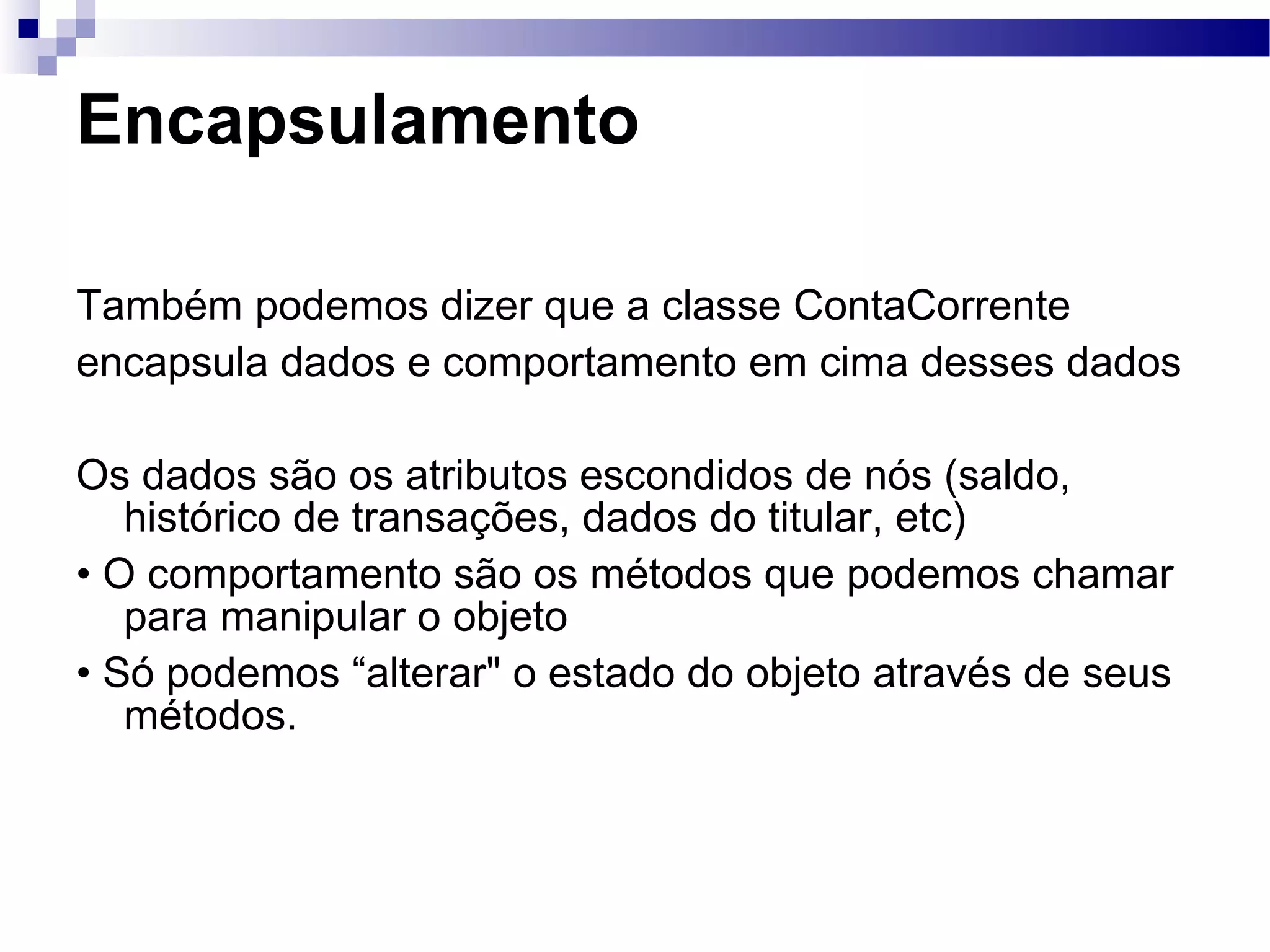 Encapsulamento Também podemos dizer que a classe ContaCorrente encapsula dados e comportamento em cima desses dados Os dados são os atributos escondidos de nós (saldo, histórico de transações, dados do titular, etc) • O comportamento são os métodos que podemos chamar para manipular o objeto • Só podemos “alterar&quot; o estado do objeto através de seus métodos. 