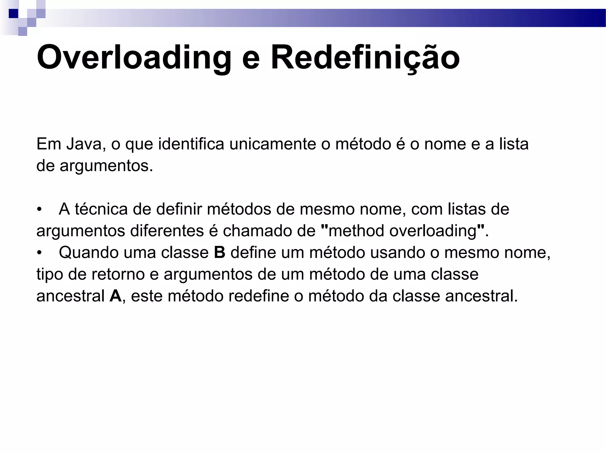 Overloading e Redefinição Em Java, o que identifica unicamente o método é o nome e a lista de argumentos. A técnica de definir métodos de mesmo nome, com listas de argumentos diferentes é chamado de &quot; method overloading &quot; . Quando uma classe B define um método usando o mesmo nome, tipo de retorno e argumentos de um método de uma classe ancestral A , este método redefine o método da classe ancestral. 