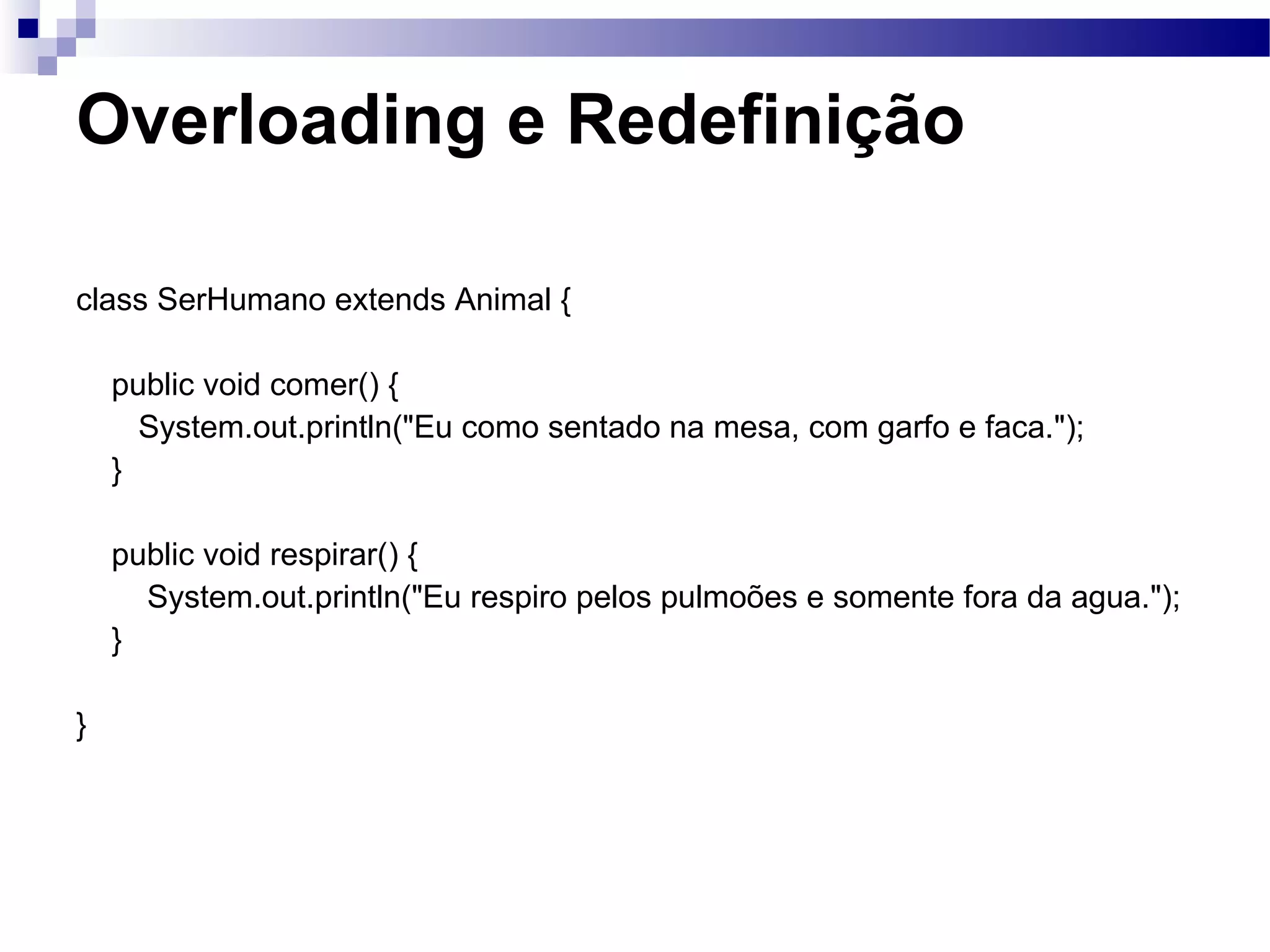 Overloading e Redefinição class SerHumano extends Animal { public void comer() { System.out.println(&quot;Eu como sentado na mesa, com garfo e faca.&quot;); } public void respirar() { System.out.println(&quot;Eu respiro pelos pulmoões e somente fora da agua.&quot;); } } 