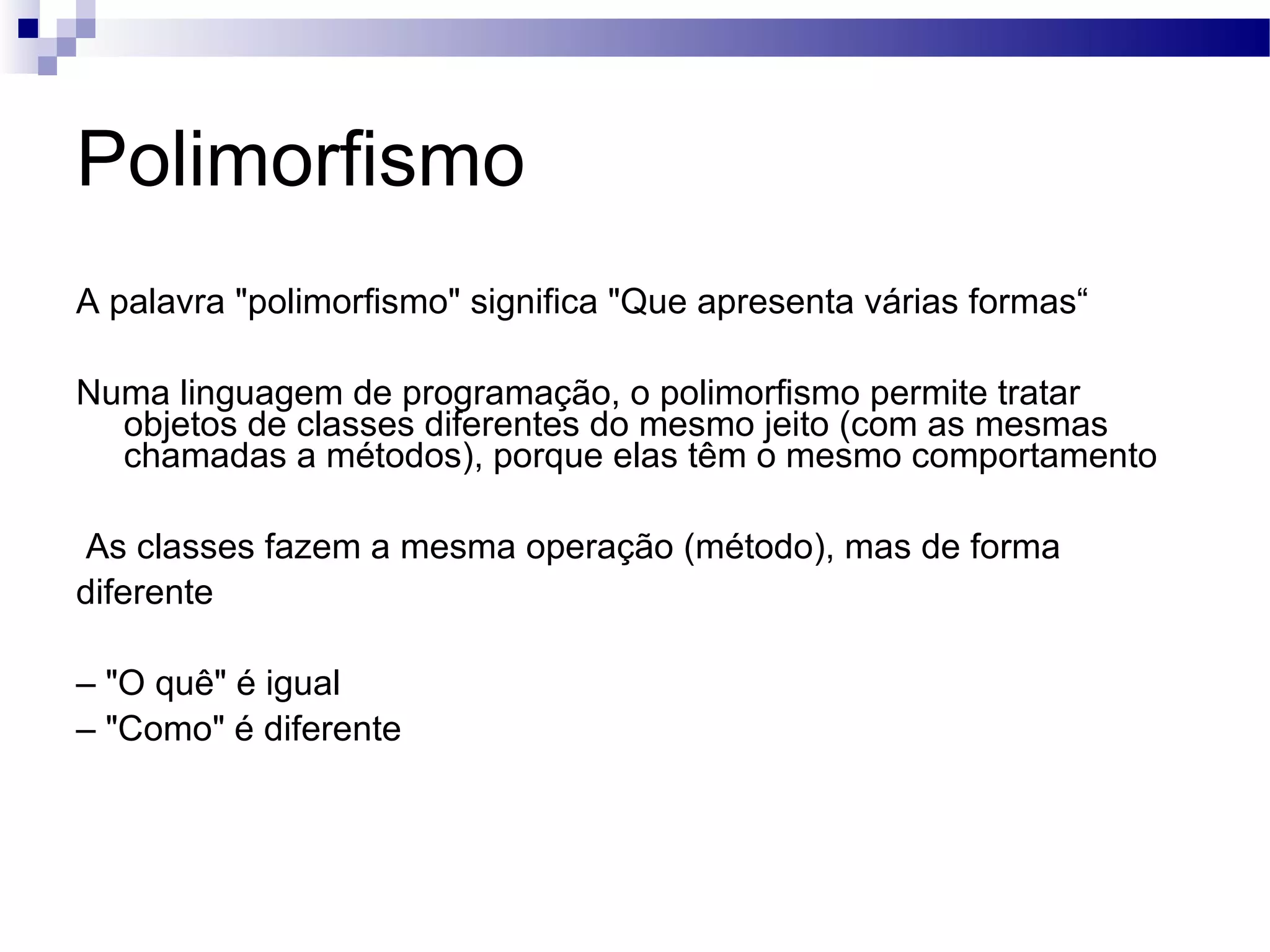 Polimorfismo A palavra &quot;polimorfismo&quot; significa &quot;Que apresenta várias formas“ Numa linguagem de programação, o polimorfismo permite tratar objetos de classes diferentes do mesmo jeito (com as mesmas chamadas a métodos), porque elas têm o mesmo comportamento As classes fazem a mesma operação (método), mas de forma diferente – &quot;O quê&quot; é igual – &quot;Como&quot; é diferente 