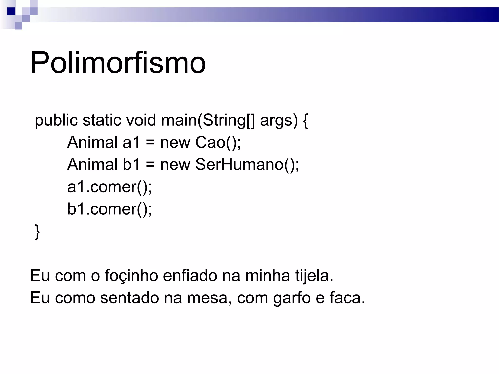 Polimorfismo public static void main(String[] args) { Animal a1 = new Cao(); Animal b1 = new SerHumano(); a1.comer(); b1.comer(); } Eu com o foçinho enfiado na minha tijela. Eu como sentado na mesa, com garfo e faca. 
