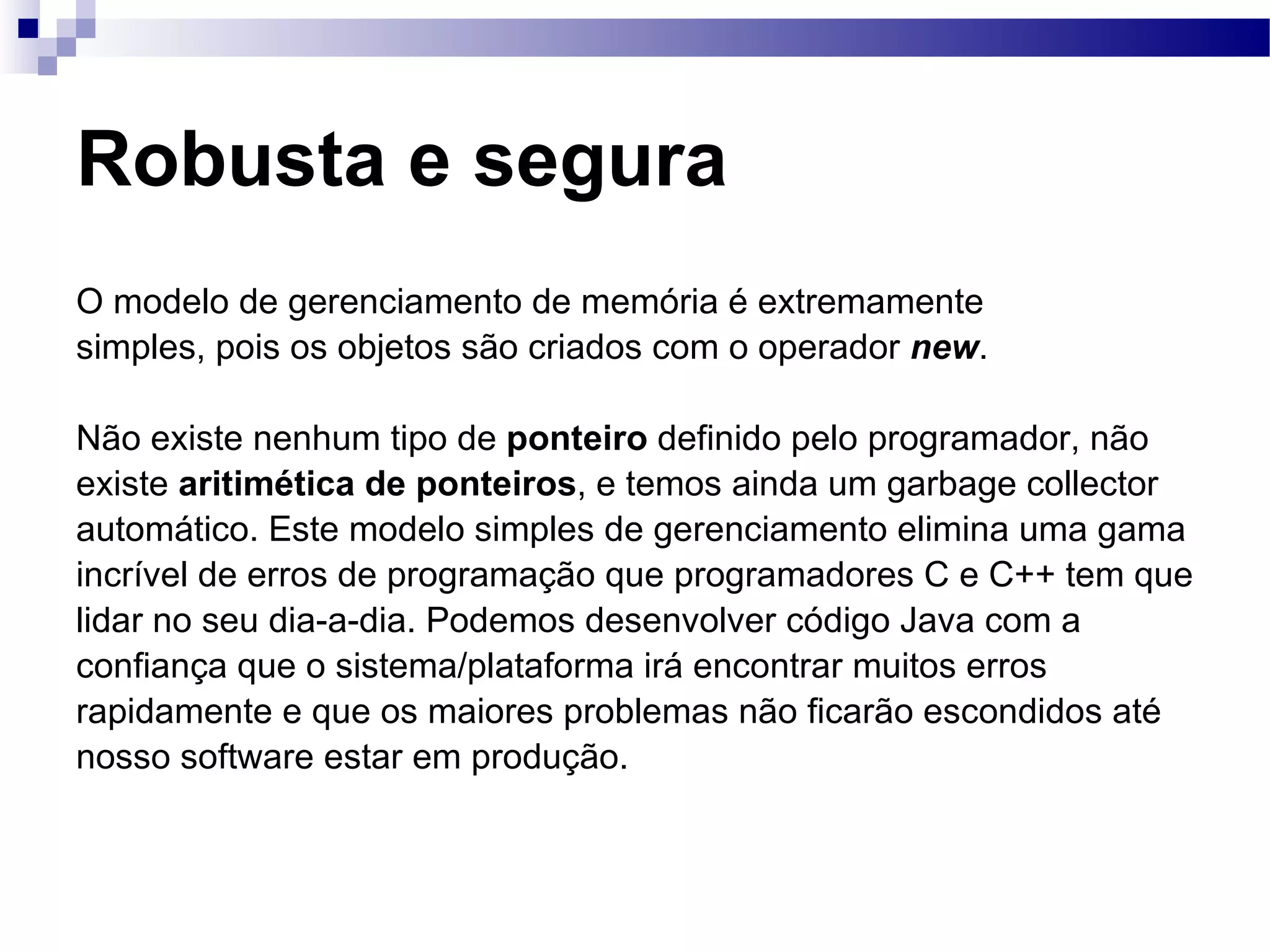 Robusta e segura O modelo de gerenciamento de memória é extremamente simples, pois os objetos são criados com o operador new . Não existe nenhum tipo de ponteiro definido pelo programador, não existe aritimética de ponteiros , e temos ainda um garbage collector automático. Este modelo simples de gerenciamento elimina uma gama incrível de erros de programação que programadores C e C++ tem que lidar no seu dia-a-dia. Podemos desenvolver código Java com a confiança que o sistema/plataforma irá encontrar muitos erros rapidamente e que os maiores problemas não ficarão escondidos até nosso software estar em produção. 