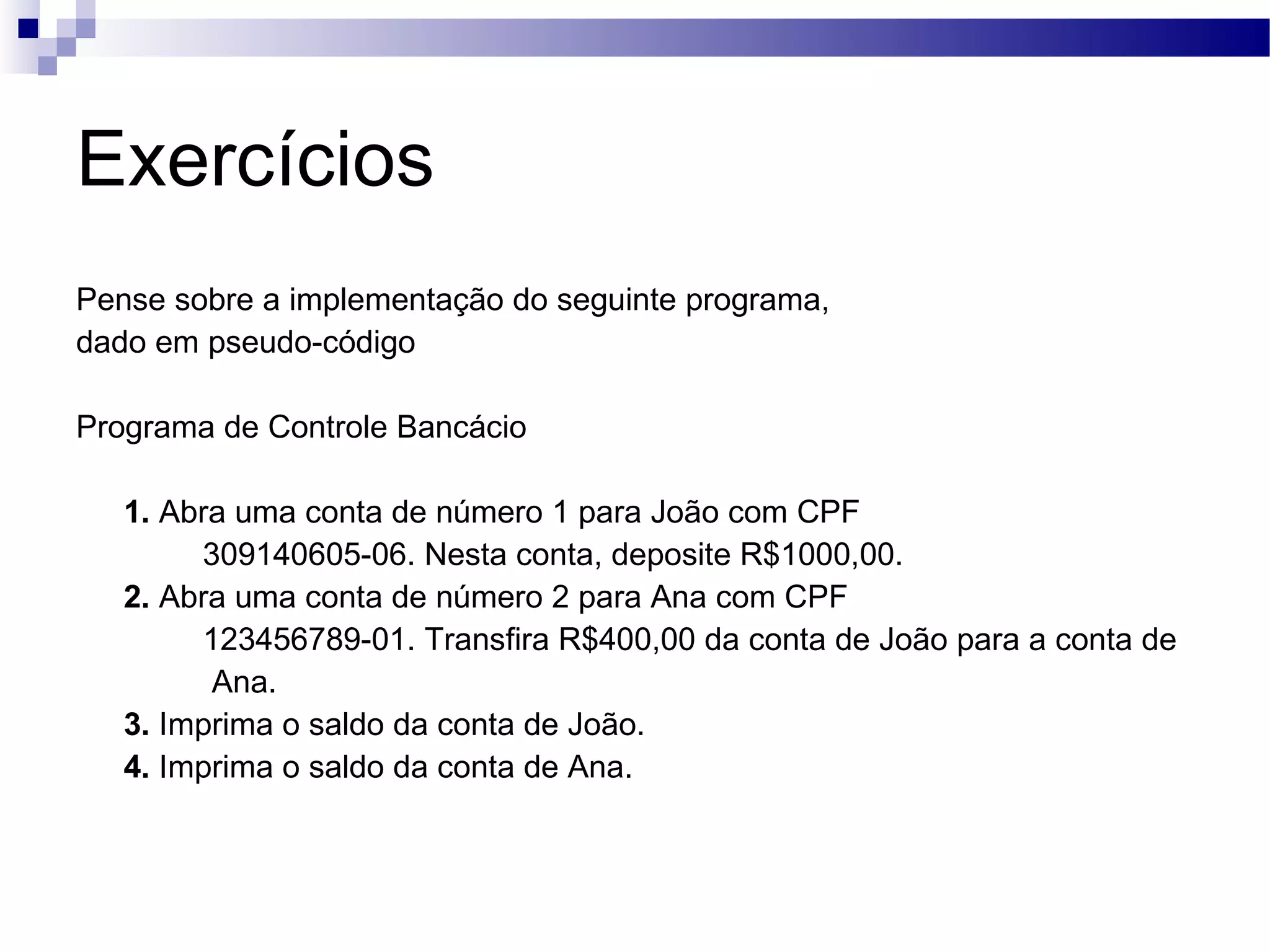 Exercícios Pense sobre a implementação do seguinte programa, dado em pseudo-código Programa de Controle Bancácio 1. Abra uma conta de número 1 para João com CPF 309140605-06. Nesta conta, deposite R$1000,00. 2. Abra uma conta de número 2 para Ana com CPF 123456789-01. Transfira R$400,00 da conta de João para a conta de Ana. 3. Imprima o saldo da conta de João. 4. Imprima o saldo da conta de Ana. 