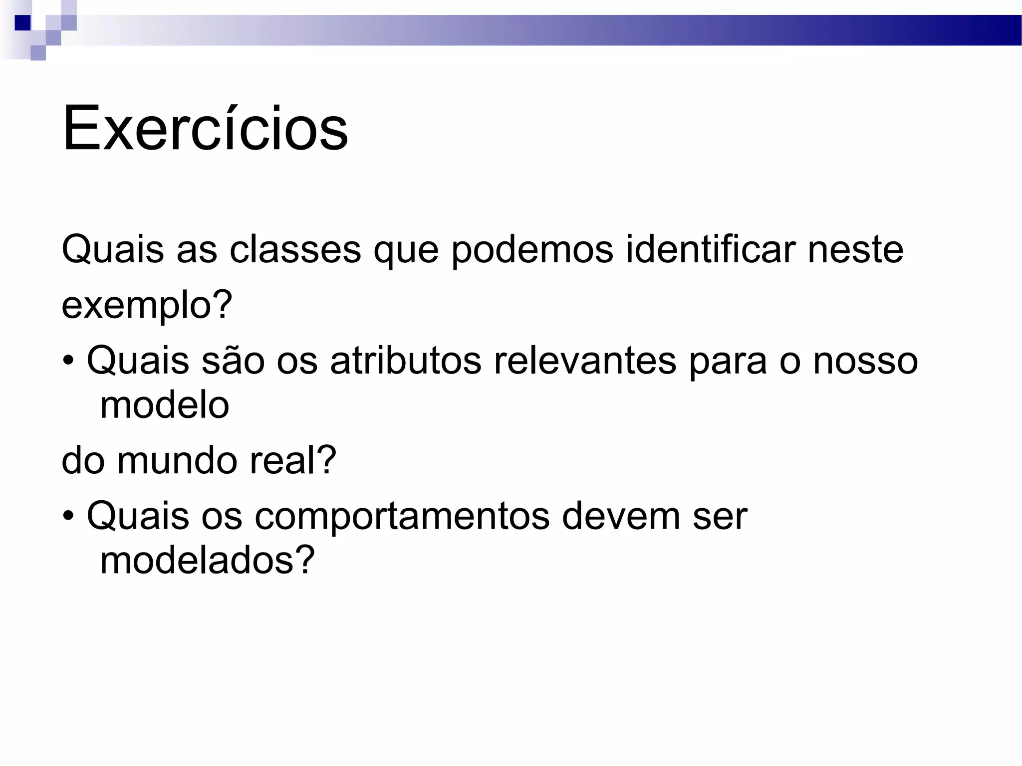 Exercícios Quais as classes que podemos identificar neste exemplo? • Quais são os atributos relevantes para o nosso modelo do mundo real? • Quais os comportamentos devem ser modelados? 