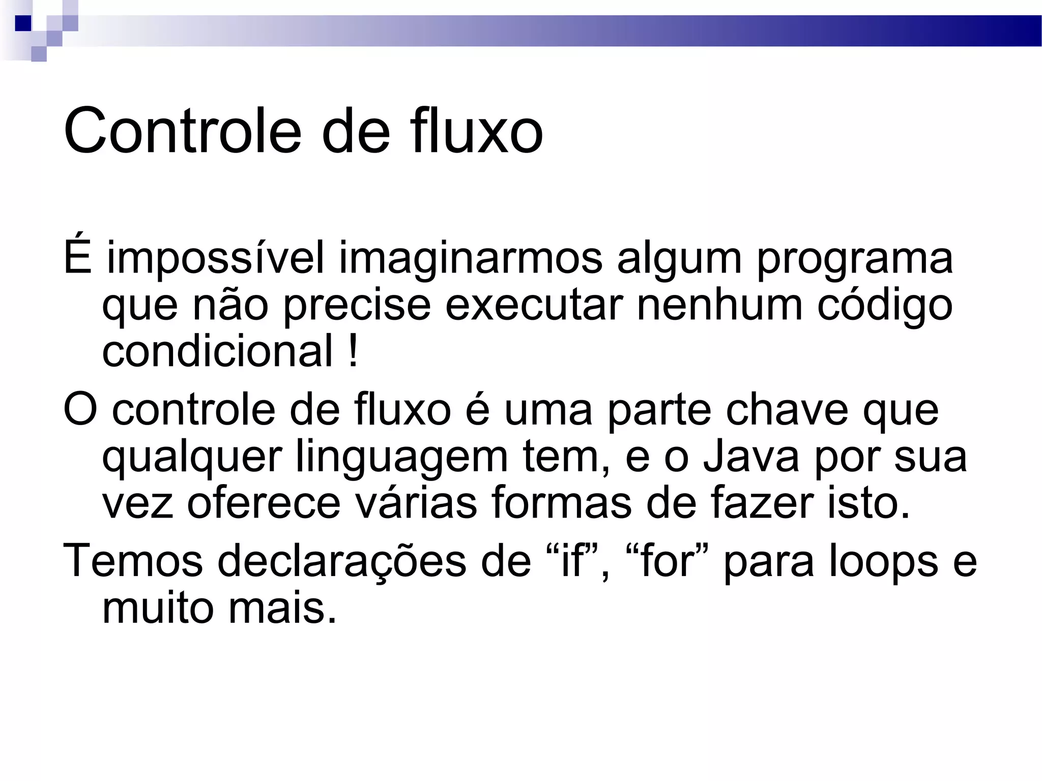 Controle de fluxo É impossível imaginarmos algum programa que não precise executar nenhum código condicional ! O controle de fluxo é uma parte chave que qualquer linguagem tem, e o Java por sua vez oferece várias formas de fazer isto. Temos declarações de “if”, “for” para loops e muito mais. 