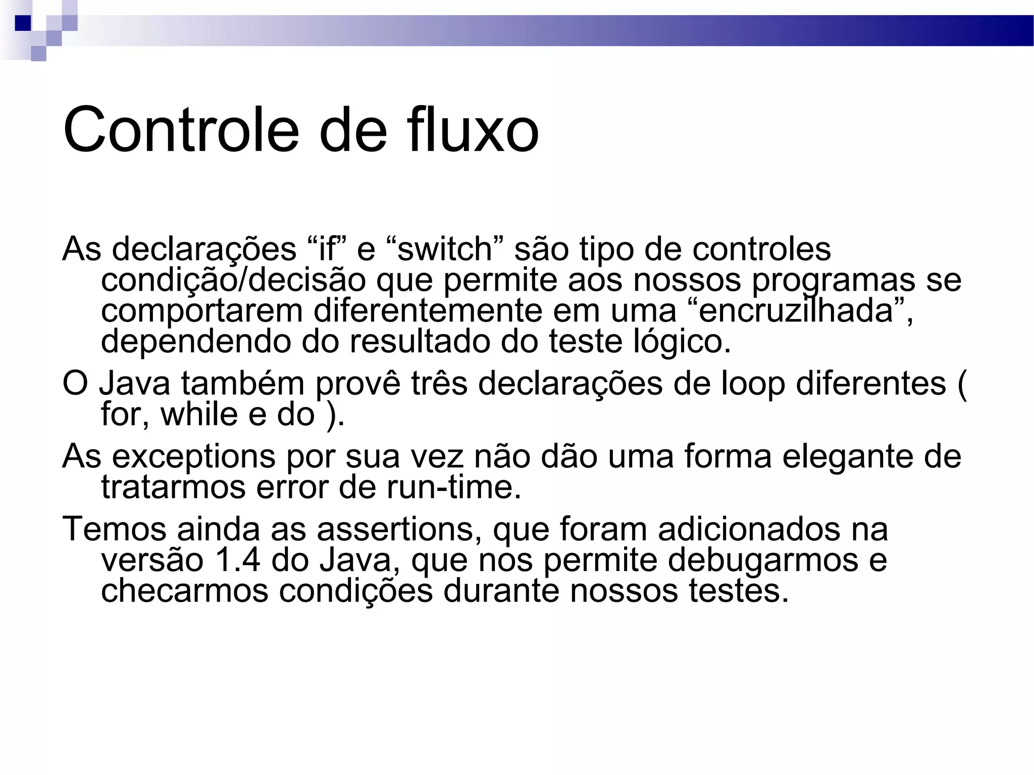 Controle de fluxo As declarações “if” e “switch” são tipo de controles condição/decisão que permite aos nossos programas se comportarem diferentemente em uma “encruzilhada”, dependendo do resultado do teste lógico. O Java também provê três declarações de loop diferentes ( for, while e do ). As exceptions por sua vez não dão uma forma elegante de tratarmos error de run-time. Temos ainda as assertions, que foram adicionados na versão 1.4 do Java, que nos permite debugarmos e checarmos condições durante nossos testes. 