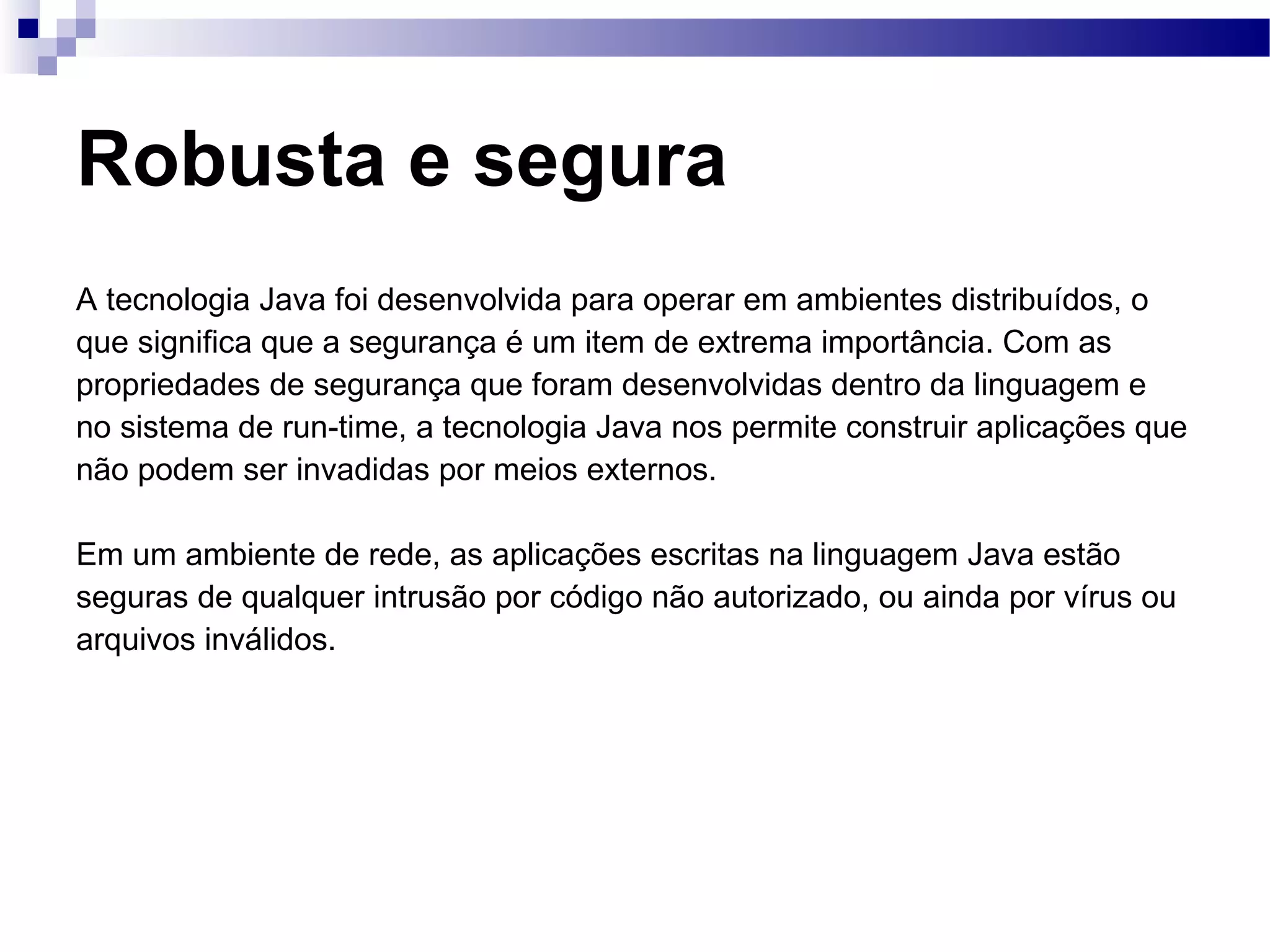 Robusta e segura A tecnologia Java foi desenvolvida para operar em ambientes distribuídos, o que significa que a segurança é um item de extrema importância. Com as propriedades de segurança que foram desenvolvidas dentro da linguagem e no sistema de run-time, a tecnologia Java nos permite construir aplicações que não podem ser invadidas por meios externos. Em um ambiente de rede, as aplicações escritas na linguagem Java estão seguras de qualquer intrusão por código não autorizado, ou ainda por vírus ou arquivos inválidos. 
