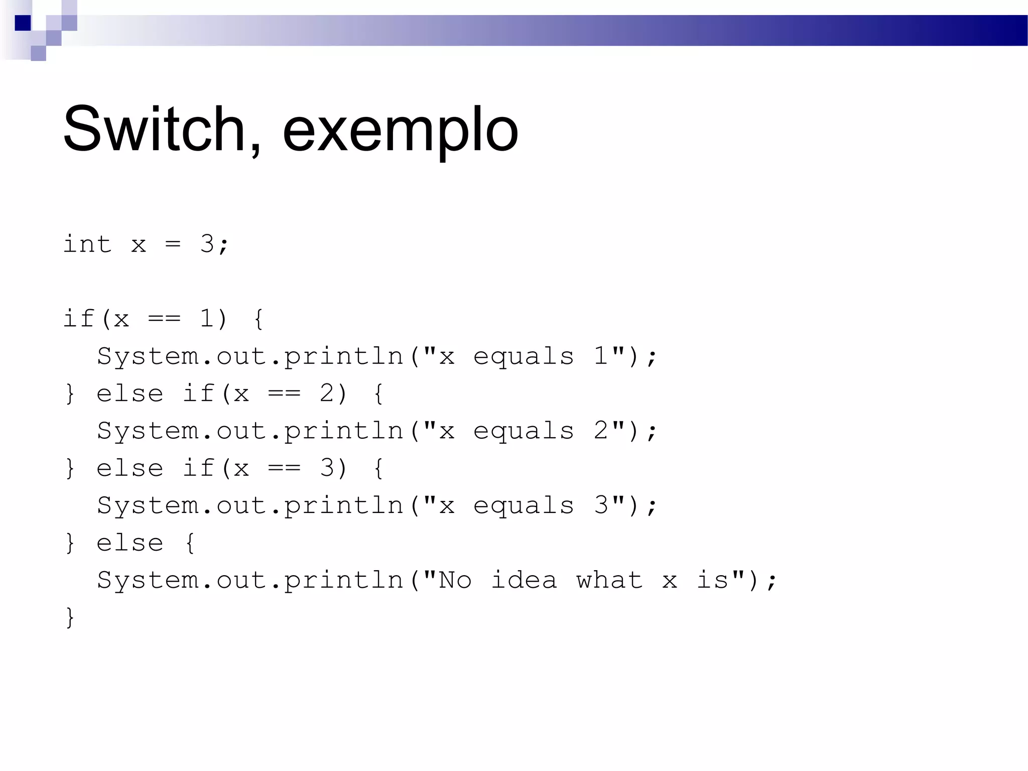 Switch, exemplo int x = 3; if(x == 1) { System.out.println(&quot;x equals 1&quot;); } else if(x == 2) { System.out.println(&quot;x equals 2&quot;); } else if(x == 3) { System.out.println(&quot;x equals 3&quot;); } else { System.out.println(&quot;No idea what x is&quot;); } 