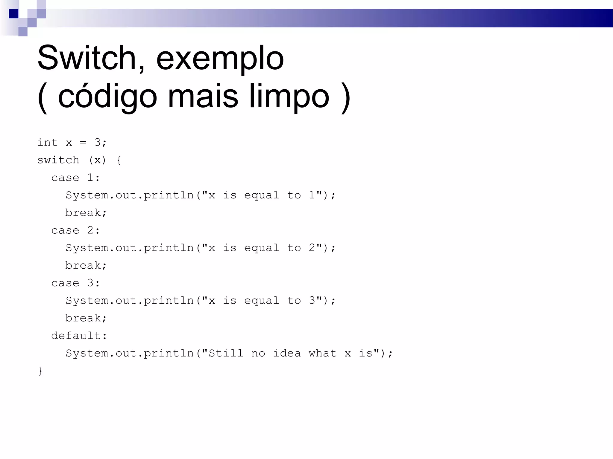 Switch, exemplo ( código mais limpo ) int x = 3; switch (x) { case 1: System.out.println(&quot;x is equal to 1&quot;); break; case 2: System.out.println(&quot;x is equal to 2&quot;); break; case 3: System.out.println(&quot;x is equal to 3&quot;); break; default: System.out.println(&quot;Still no idea what x is&quot;); } 