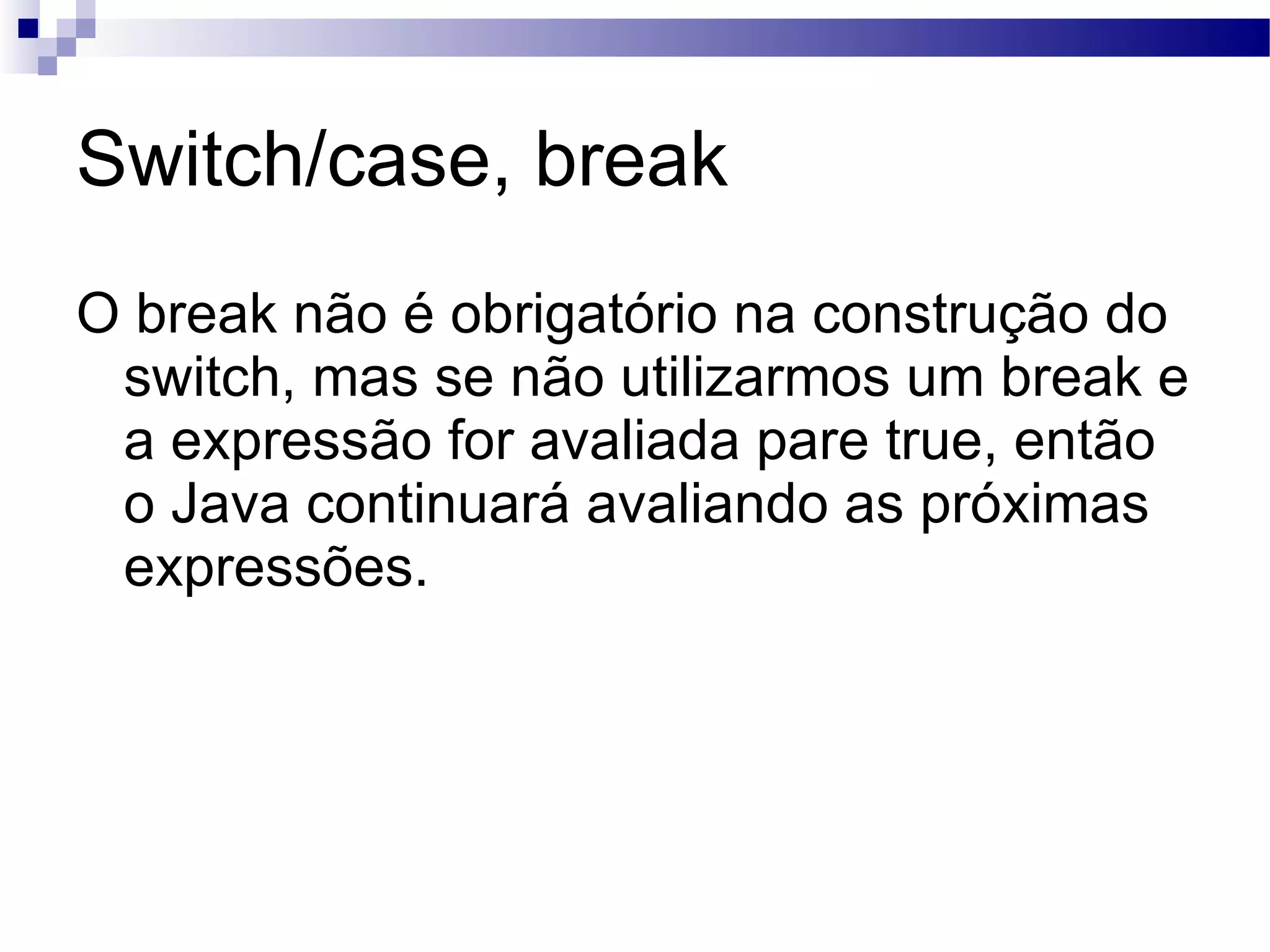 Switch/case, break O break não é obrigatório na construção do switch, mas se não utilizarmos um break e a expressão for avaliada pare true, então o Java continuará avaliando as próximas expressões. 