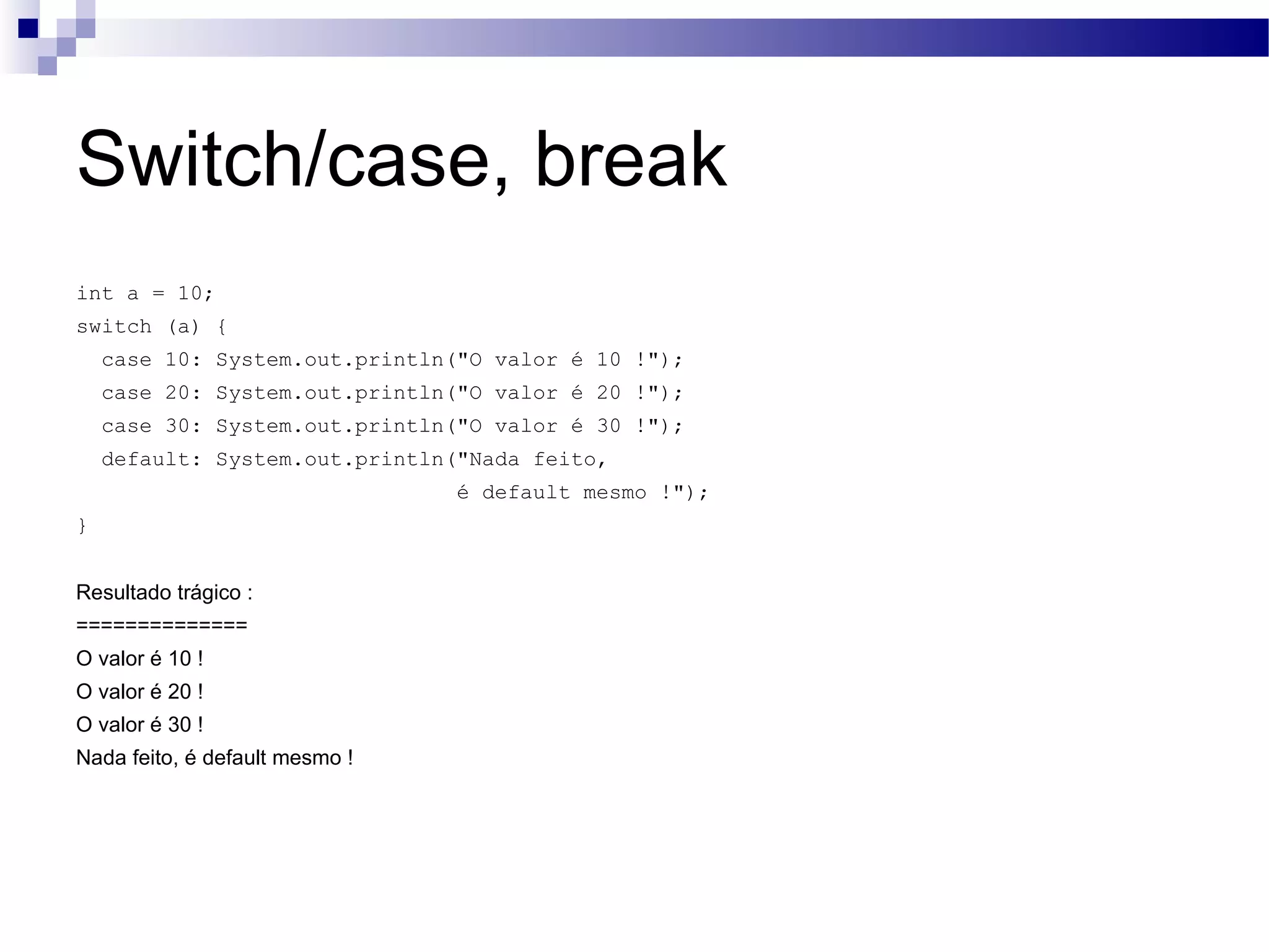 Switch/case, break int a = 10; switch (a) { case 10: System.out.println(&quot;O valor é 10 !&quot;); case 20: System.out.println(&quot;O valor é 20 !&quot;); case 30: System.out.println(&quot;O valor é 30 !&quot;); default: System.out.println(&quot;Nada feito, é default mesmo !&quot;); } Resultado trágico : ============== O valor é 10 ! O valor é 20 ! O valor é 30 ! Nada feito, é default mesmo ! 