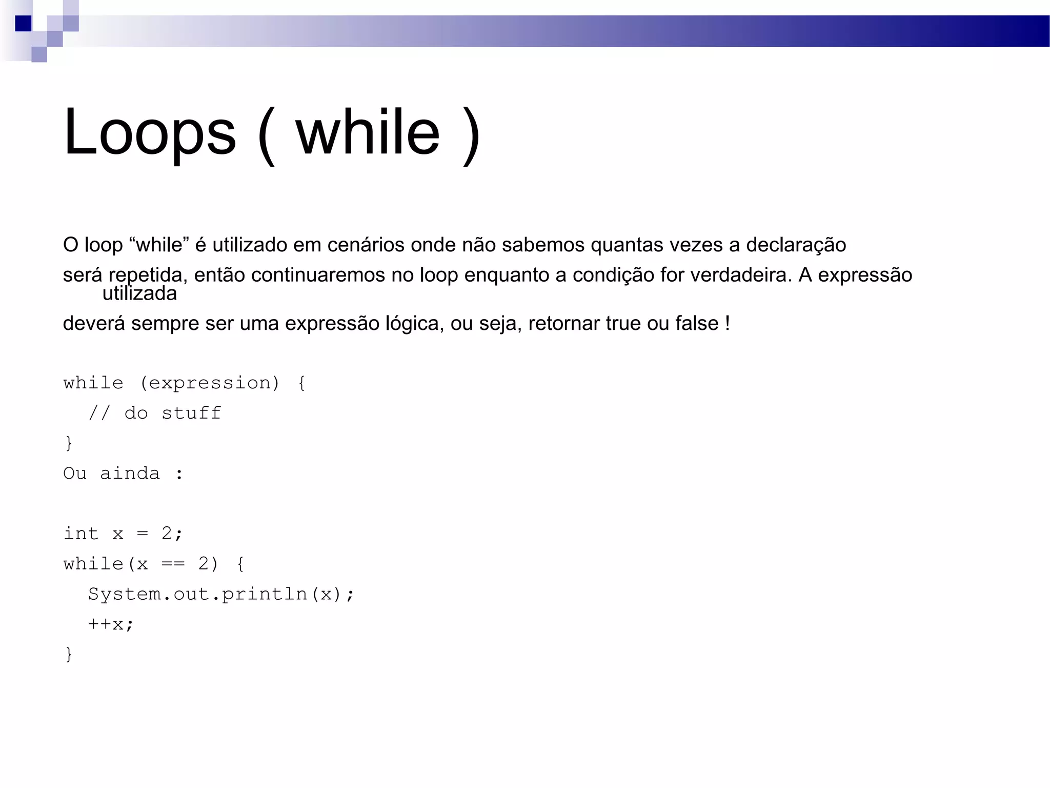 Loops ( while ) O loop “while” é utilizado em cenários onde não sabemos quantas vezes a declaração será repetida, então continuaremos no loop enquanto a condição for verdadeira. A expressão utilizada deverá sempre ser uma expressão lógica, ou seja, retornar true ou false ! while (expression) { // do stuff } Ou ainda : int x = 2; while(x == 2) { System.out.println(x); ++x; } 