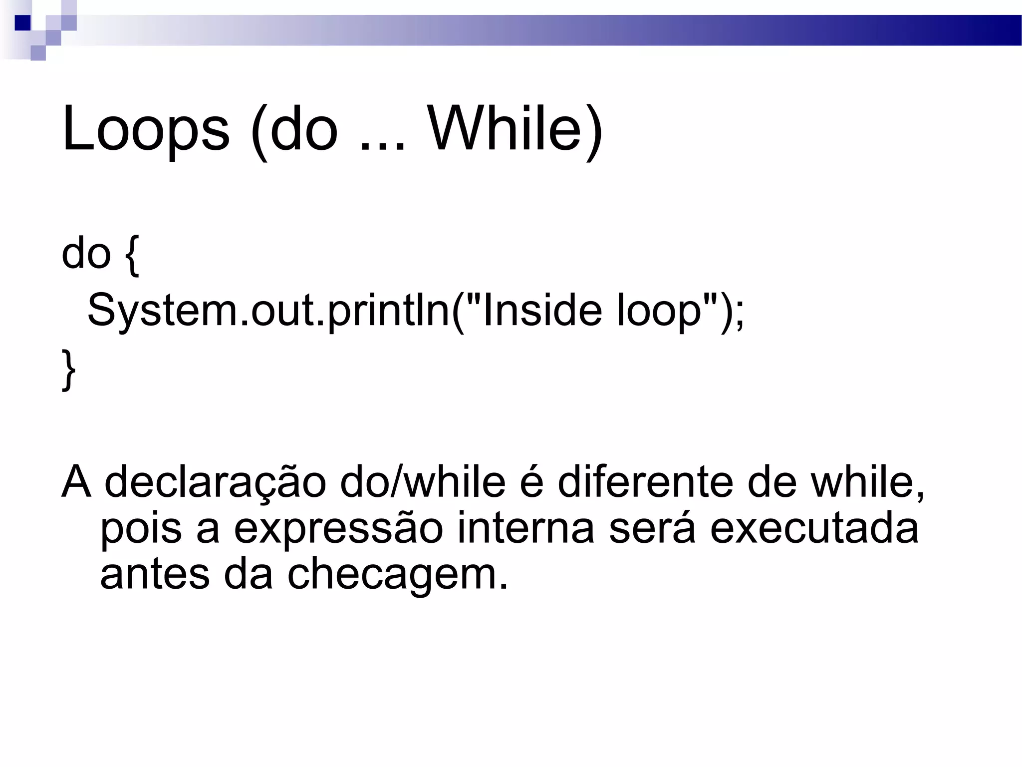 Loops (do ... While) do { System.out.println(&quot;Inside loop&quot;); } A declaração do/while é diferente de while, pois a expressão interna será executada antes da checagem. 