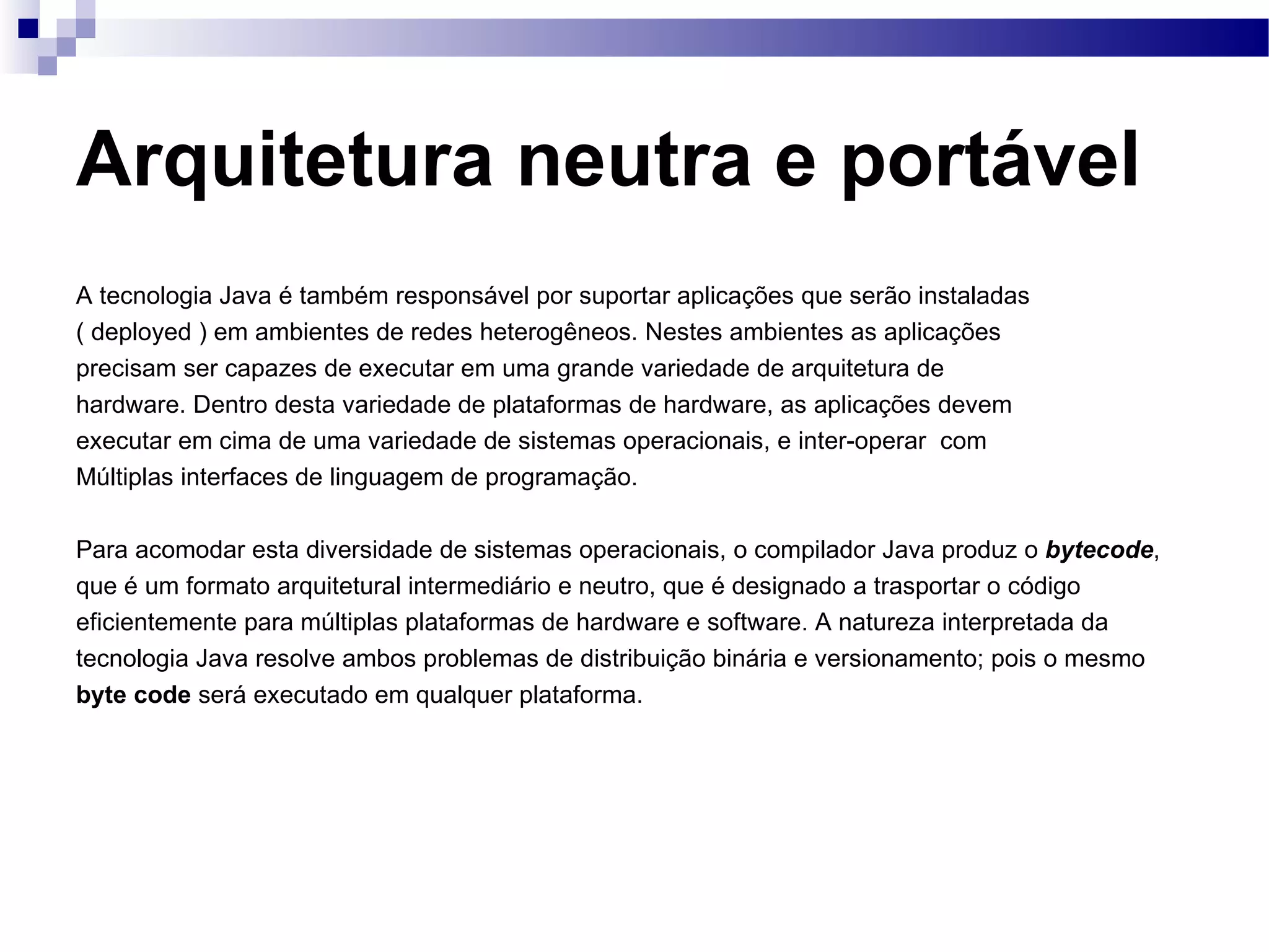 Arquitetura neutra e portável A tecnologia Java é também responsável por suportar aplicações que serão instaladas ( deployed ) em ambientes de redes heterogêneos. Nestes ambientes as aplicações precisam ser capazes de executar em uma grande variedade de arquitetura de hardware. Dentro desta variedade de plataformas de hardware, as aplicações devem executar em cima de uma variedade de sistemas operacionais, e inter-operar com Múltiplas interfaces de linguagem de programação. Para acomodar esta diversidade de sistemas operacionais, o compilador Java produz o bytecode , que é um formato arquitetural intermediário e neutro, que é designado a trasportar o código eficientemente para múltiplas plataformas de hardware e software. A natureza interpretada da tecnologia Java resolve ambos problemas de distribuição binária e versionamento; pois o mesmo byte code será executado em qualquer plataforma. 