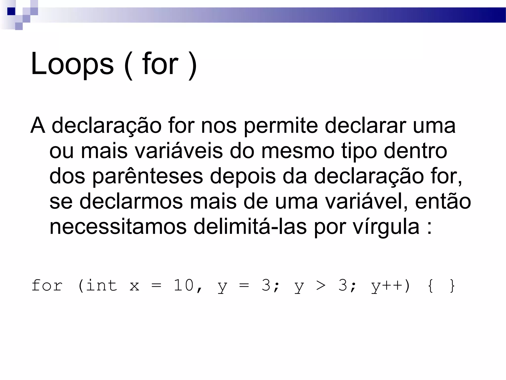 Loops ( for ) A declaração for nos permite declarar uma ou mais variáveis do mesmo tipo dentro dos parênteses depois da declaração for, se declarmos mais de uma variável, então necessitamos delimitá-las por vírgula : for (int x = 10, y = 3; y > 3; y++) { } 