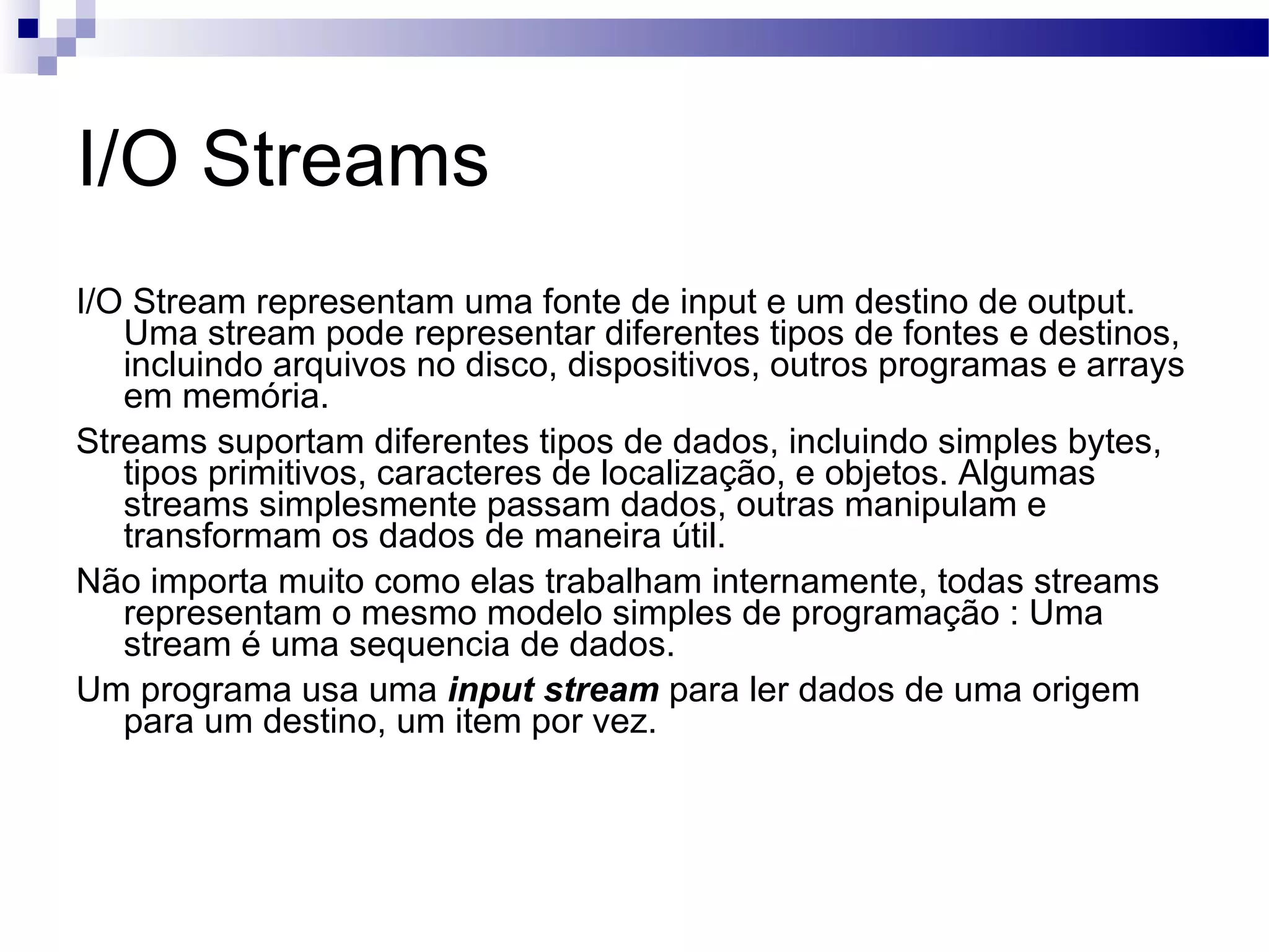 I/O Streams I/O Stream representam uma fonte de input e um destino de output. Uma stream pode representar diferentes tipos de fontes e destinos, incluindo arquivos no disco, dispositivos, outros programas e arrays em memória. Streams suportam diferentes tipos de dados, incluindo simples bytes, tipos primitivos, caracteres de localização, e objetos. Algumas streams simplesmente passam dados, outras manipulam e transformam os dados de maneira útil. Não importa muito como elas trabalham internamente, todas streams representam o mesmo modelo simples de programação : Uma stream é uma sequencia de dados. Um programa usa uma input stream para ler dados de uma origem para um destino, um item por vez. 