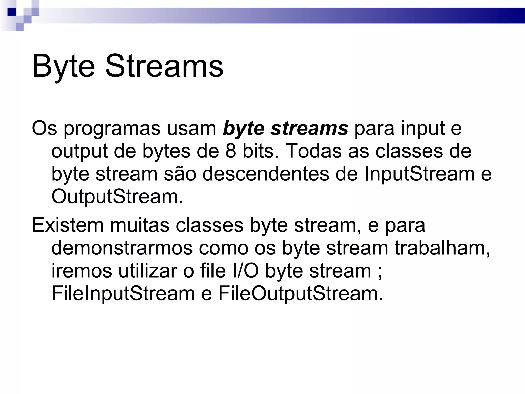 Byte Streams Os programas usam byte streams para input e output de bytes de 8 bits. Todas as classes de byte stream são descendentes de InputStream e OutputStream. Existem muitas classes byte stream, e para demonstrarmos como os byte stream trabalham, iremos utilizar o file I/O byte stream ; FileInputStream e FileOutputStream. 