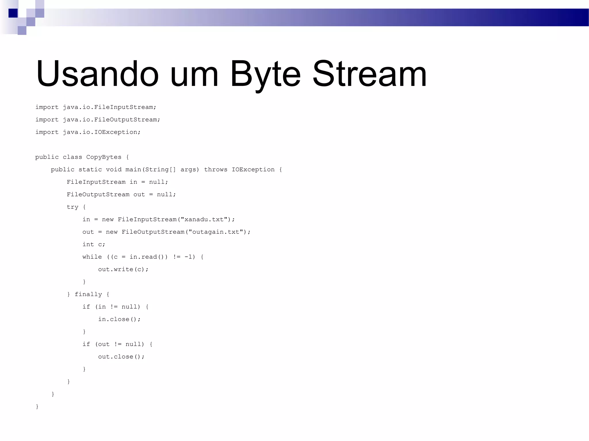 Usando um Byte Stream import java.io.FileInputStream; import java.io.FileOutputStream; import java.io.IOException; public class CopyBytes { public static void main(String[] args) throws IOException { FileInputStream in = null; FileOutputStream out = null; try { in = new FileInputStream(&quot;xanadu.txt&quot;); out = new FileOutputStream(&quot;outagain.txt&quot;); int c; while ((c = in.read()) != -1) { out.write(c); } } finally { if (in != null) { in.close(); } if (out != null) { out.close(); } } } } 