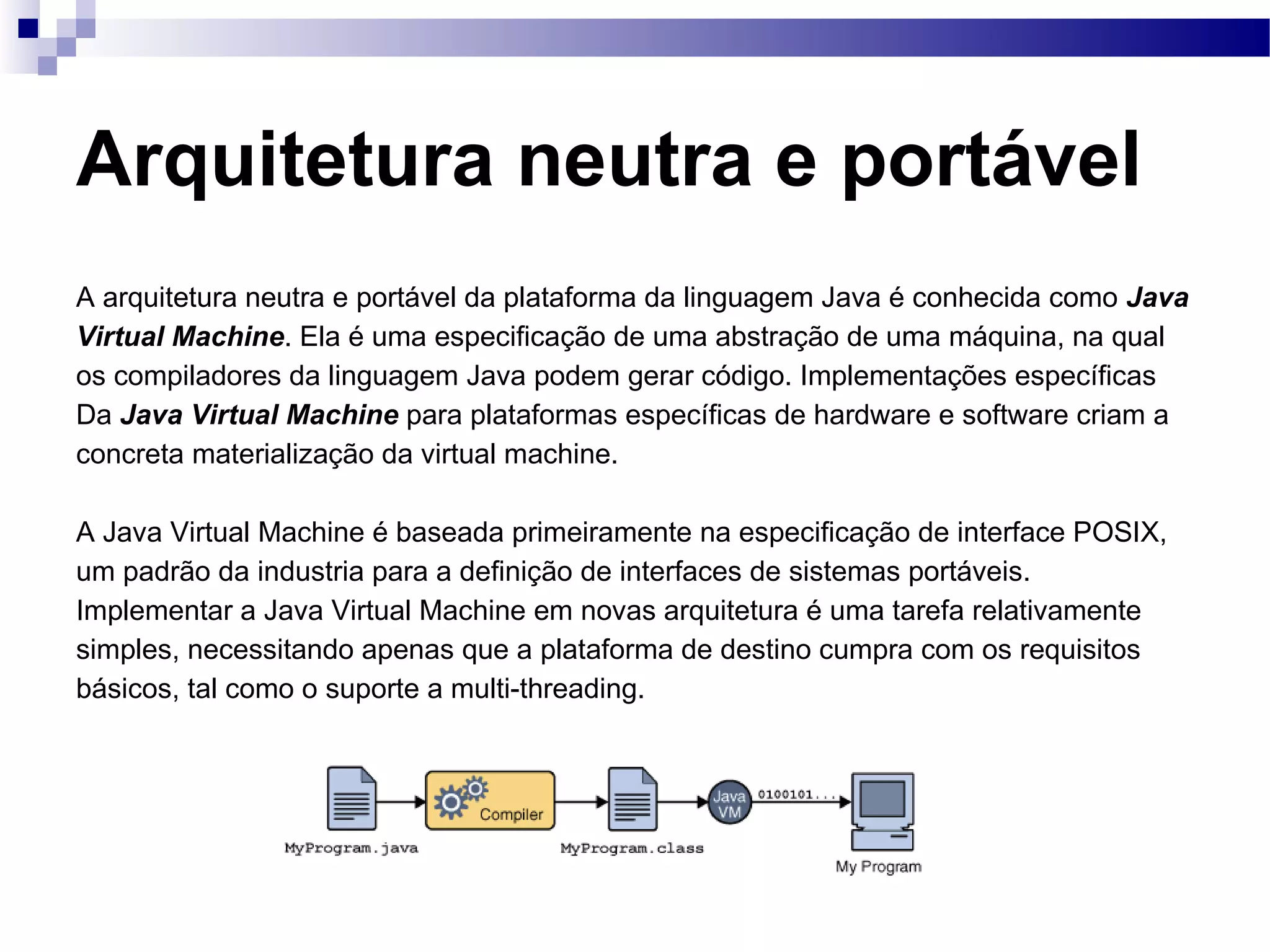 Arquitetura neutra e portável A arquitetura neutra e portável da plataforma da linguagem Java é conhecida como Java Virtual Machine . Ela é uma especificação de uma abstração de uma máquina, na qual os compiladores da linguagem Java podem gerar código. Implementações específicas Da Java Virtual Machine para plataformas específicas de hardware e software criam a concreta materialização da virtual machine. A Java Virtual Machine é baseada primeiramente na especificação de interface POSIX, um padrão da industria para a definição de interfaces de sistemas portáveis. Implementar a Java Virtual Machine em novas arquitetura é uma tarefa relativamente simples, necessitando apenas que a plataforma de destino cumpra com os requisitos básicos, tal como o suporte a multi-threading. 