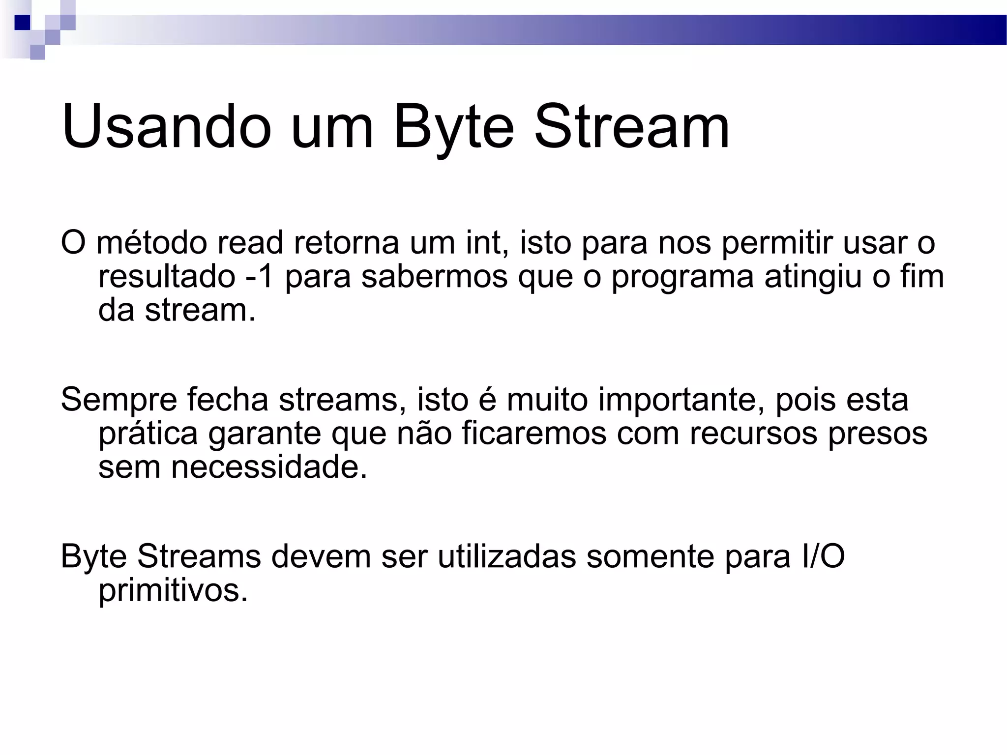 Usando um Byte Stream O método read retorna um int, isto para nos permitir usar o resultado -1 para sabermos que o programa atingiu o fim da stream. Sempre fecha streams, isto é muito importante, pois esta prática garante que não ficaremos com recursos presos sem necessidade. Byte Streams devem ser utilizadas somente para I/O primitivos. 