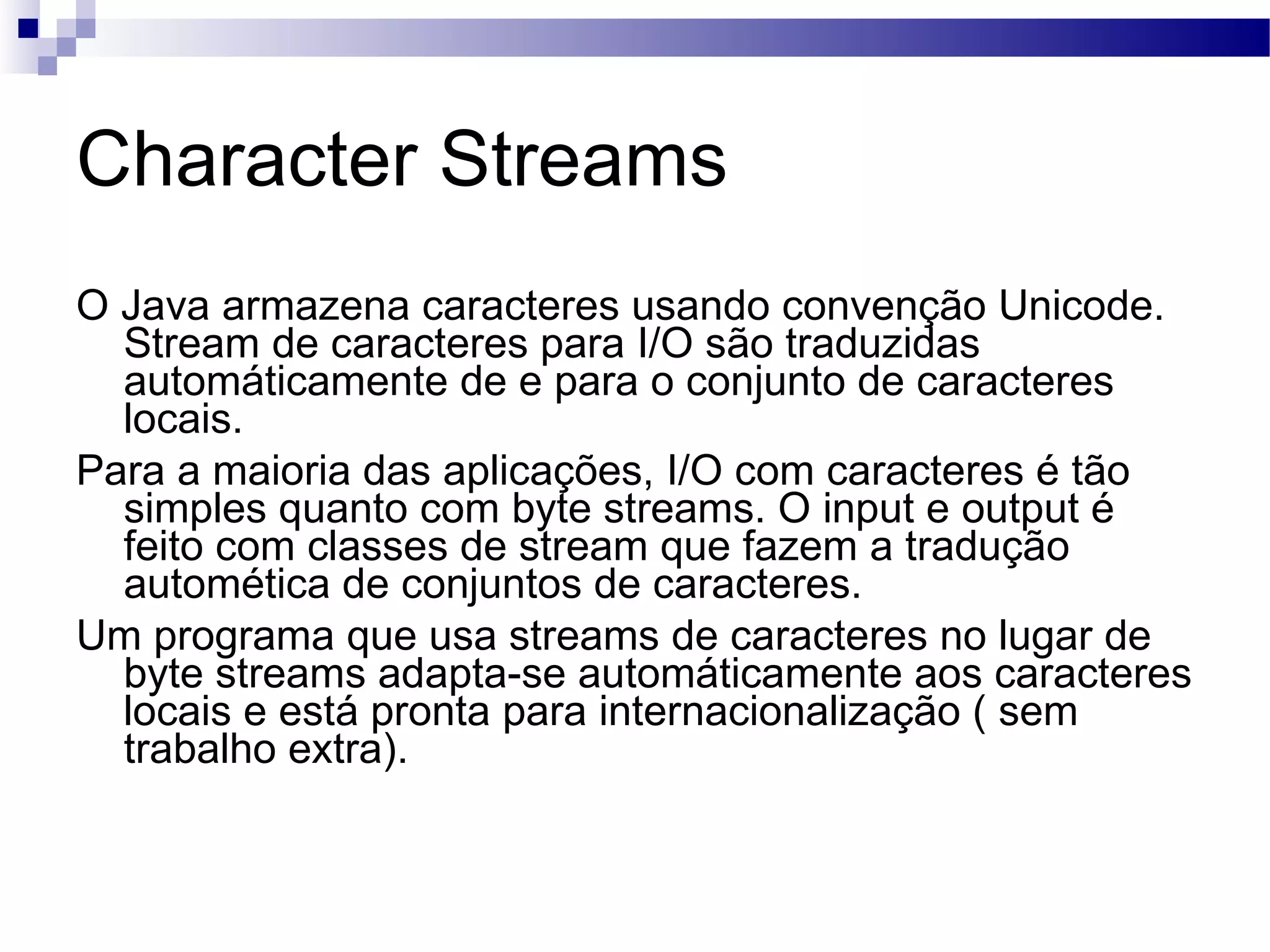 Character Streams O Java armazena caracteres usando convenção Unicode. Stream de caracteres para I/O são traduzidas automáticamente de e para o conjunto de caracteres locais. Para a maioria das aplicações, I/O com caracteres é tão simples quanto com byte streams. O input e output é feito com classes de stream que fazem a tradução automética de conjuntos de caracteres. Um programa que usa streams de caracteres no lugar de byte streams adapta-se automáticamente aos caracteres locais e está pronta para internacionalização ( sem trabalho extra). 
