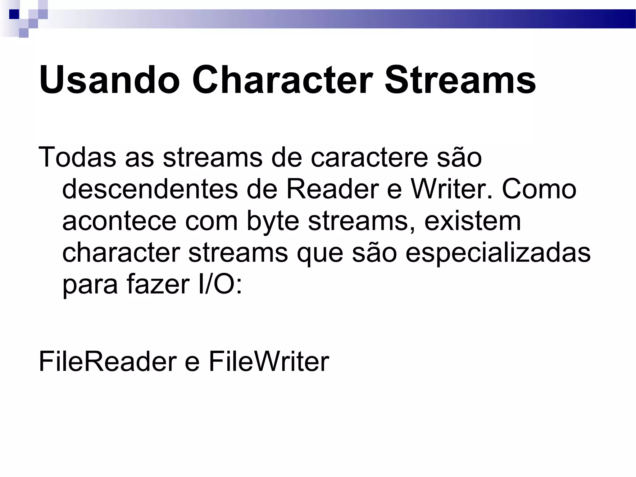Usando Character Streams Todas as streams de caractere são descendentes de Reader e Writer. Como acontece com byte streams, existem character streams que são especializadas para fazer I/O: FileReader e FileWriter 