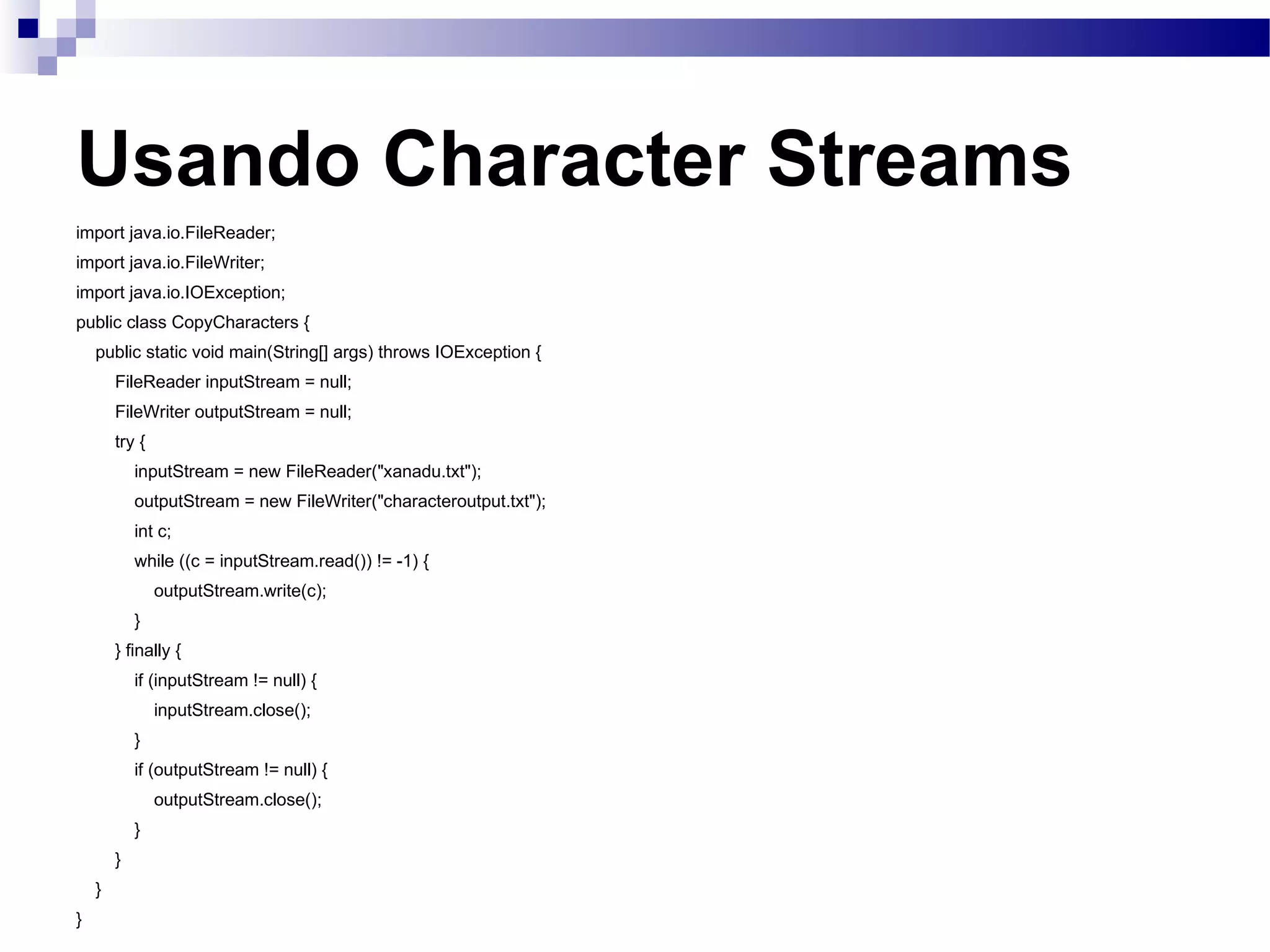 Usando Character Streams import java.io.FileReader; import java.io.FileWriter; import java.io.IOException; public class CopyCharacters { public static void main(String[] args) throws IOException { FileReader inputStream = null; FileWriter outputStream = null; try { inputStream = new FileReader(&quot;xanadu.txt&quot;); outputStream = new FileWriter(&quot;characteroutput.txt&quot;); int c; while ((c = inputStream.read()) != -1) { outputStream.write(c); } } finally { if (inputStream != null) { inputStream.close(); } if (outputStream != null) { outputStream.close(); } } } } 