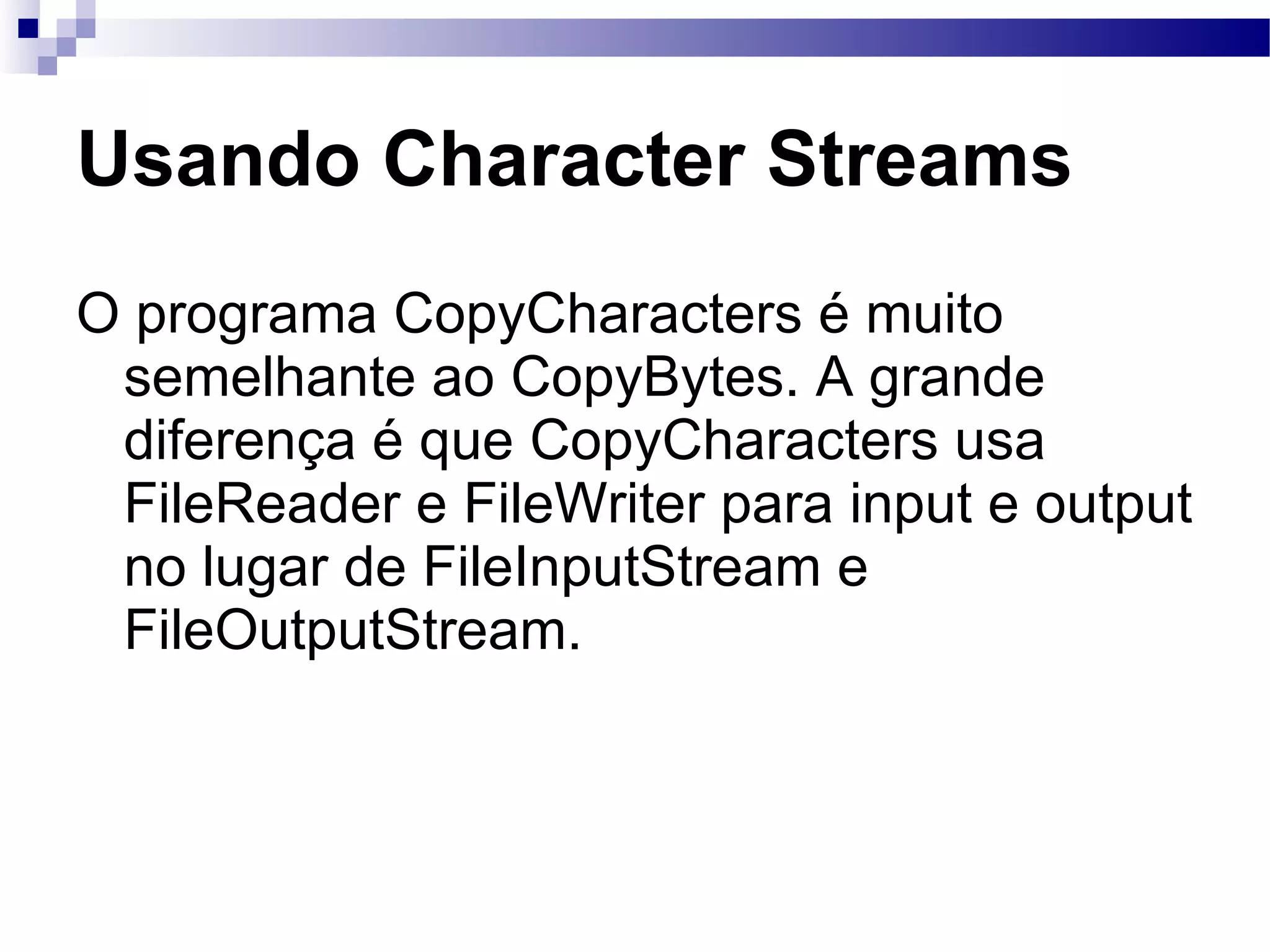 Usando Character Streams O programa CopyCharacters é muito semelhante ao CopyBytes. A grande diferença é que CopyCharacters usa FileReader e FileWriter para input e output no lugar de FileInputStream e FileOutputStream. 
