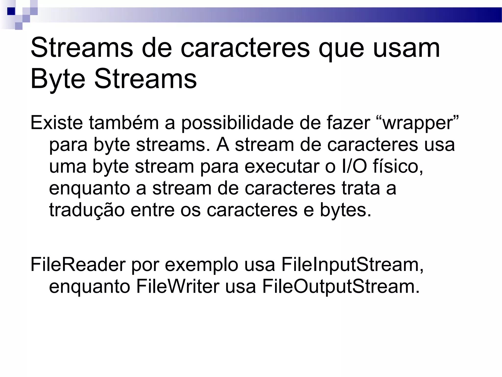 Streams de caracteres que usam Byte Streams Existe também a possibilidade de fazer “wrapper” para byte streams. A stream de caracteres usa uma byte stream para executar o I/O físico, enquanto a stream de caracteres trata a tradução entre os caracteres e bytes. FileReader por exemplo usa FileInputStream, enquanto FileWriter usa FileOutputStream. 