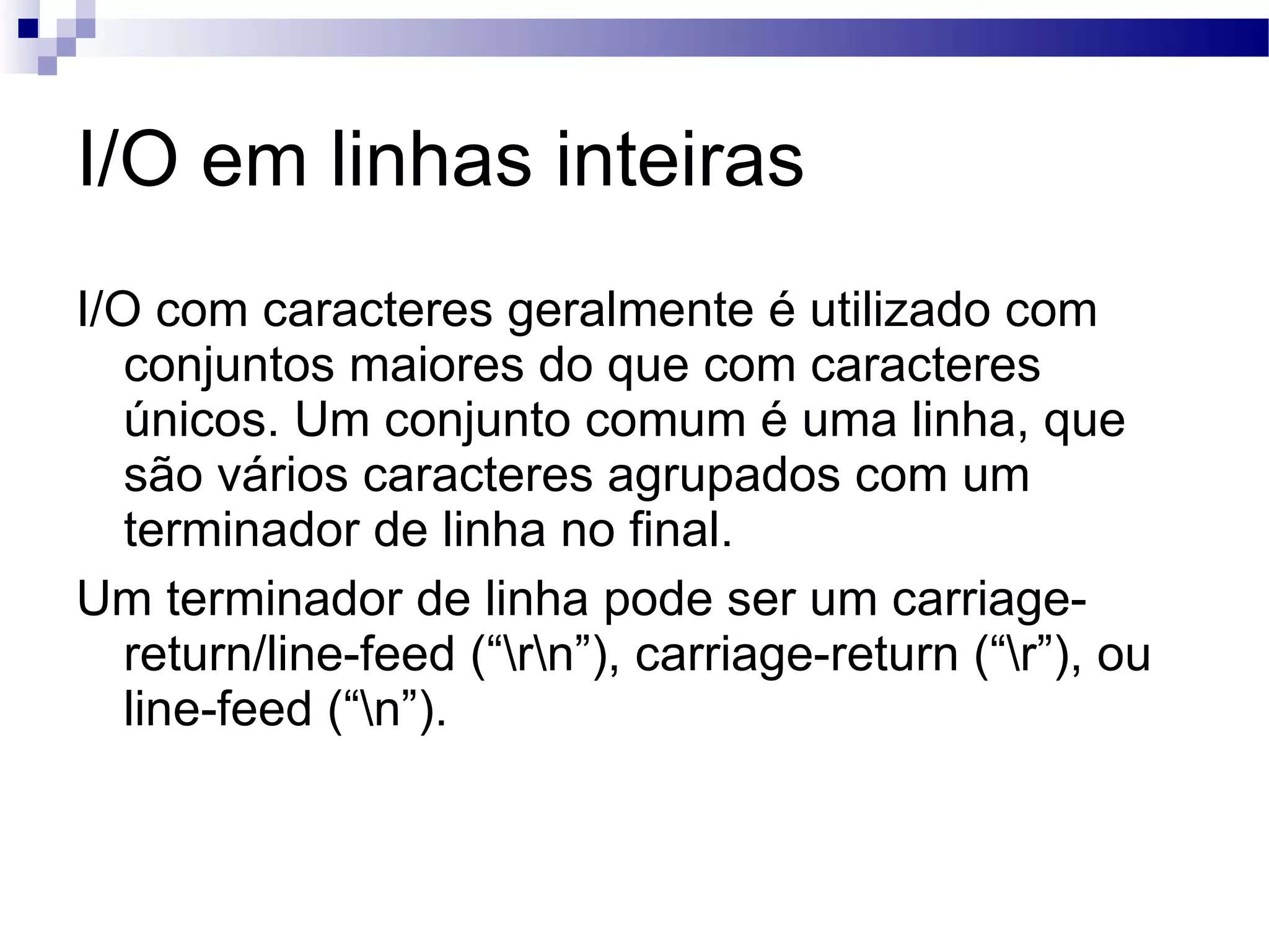I/O em linhas inteiras I/O com caracteres geralmente é utilizado com conjuntos maiores do que com caracteres únicos. Um conjunto comum é uma linha, que são vários caracteres agrupados com um terminador de linha no final. Um terminador de linha pode ser um carriage-return/line-feed (“\r\n”), carriage-return (“\r”), ou line-feed (“\n”). 