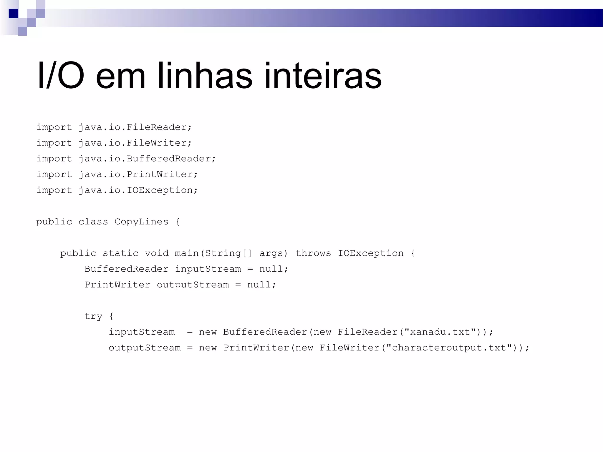 I/O em linhas inteiras import java.io.FileReader; import java.io.FileWriter; import java.io.BufferedReader; import java.io.PrintWriter; import java.io.IOException; public class CopyLines { public static void main(String[] args) throws IOException { BufferedReader inputStream = null; PrintWriter outputStream = null; try { inputStream = new BufferedReader(new FileReader(&quot;xanadu.txt&quot;)); outputStream = new PrintWriter(new FileWriter(&quot;characteroutput.txt&quot;)); 