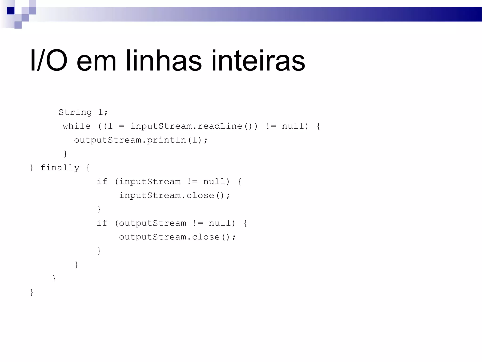 I/O em linhas inteiras String l; while ((l = inputStream.readLine()) != null) { outputStream.println(l); } } finally { if (inputStream != null) { inputStream.close(); } if (outputStream != null) { outputStream.close(); } } } } 