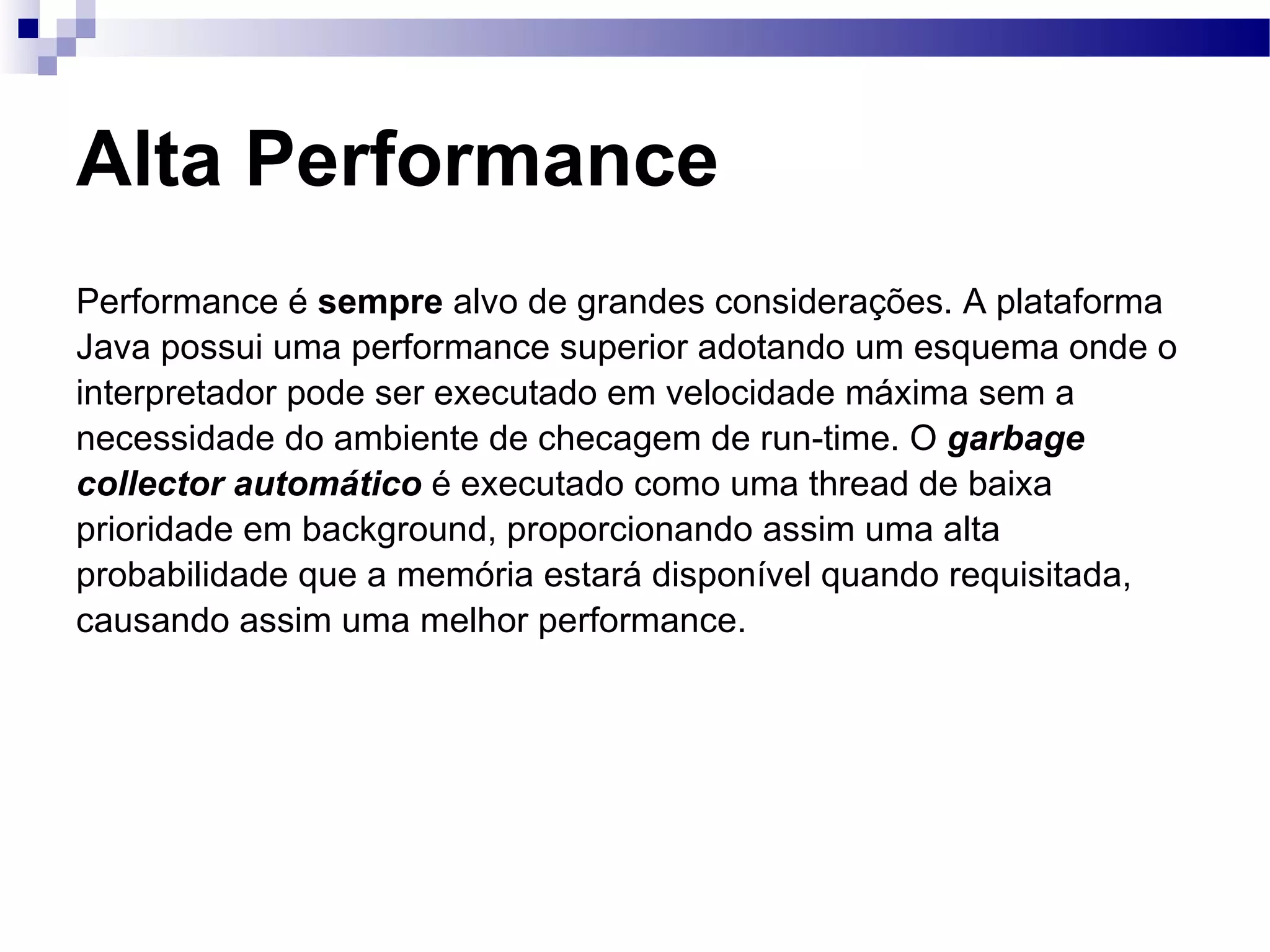Alta Performance Performance é sempre alvo de grandes considerações. A plataforma Java possui uma performance superior adotando um esquema onde o interpretador pode ser executado em velocidade máxima sem a necessidade do ambiente de checagem de run-time. O garbage collector automático é executado como uma thread de baixa prioridade em background, proporcionando assim uma alta probabilidade que a memória estará disponível quando requisitada, causando assim uma melhor performance. 