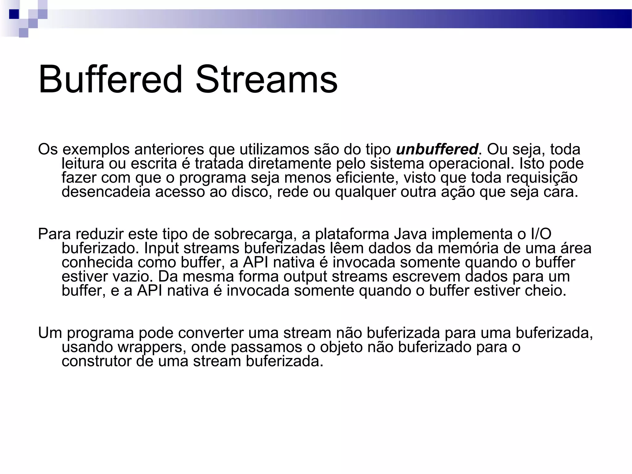 Buffered Streams Os exemplos anteriores que utilizamos são do tipo unbuffered . Ou seja, toda leitura ou escrita é tratada diretamente pelo sistema operacional. Isto pode fazer com que o programa seja menos eficiente, visto que toda requisição desencadeia acesso ao disco, rede ou qualquer outra ação que seja cara. Para reduzir este tipo de sobrecarga, a plataforma Java implementa o I/O buferizado. Input streams buferizadas lêem dados da memória de uma área conhecida como buffer, a API nativa é invocada somente quando o buffer estiver vazio. Da mesma forma output streams escrevem dados para um buffer, e a API nativa é invocada somente quando o buffer estiver cheio. Um programa pode converter uma stream não buferizada para uma buferizada, usando wrappers, onde passamos o objeto não buferizado para o construtor de uma stream buferizada. 
