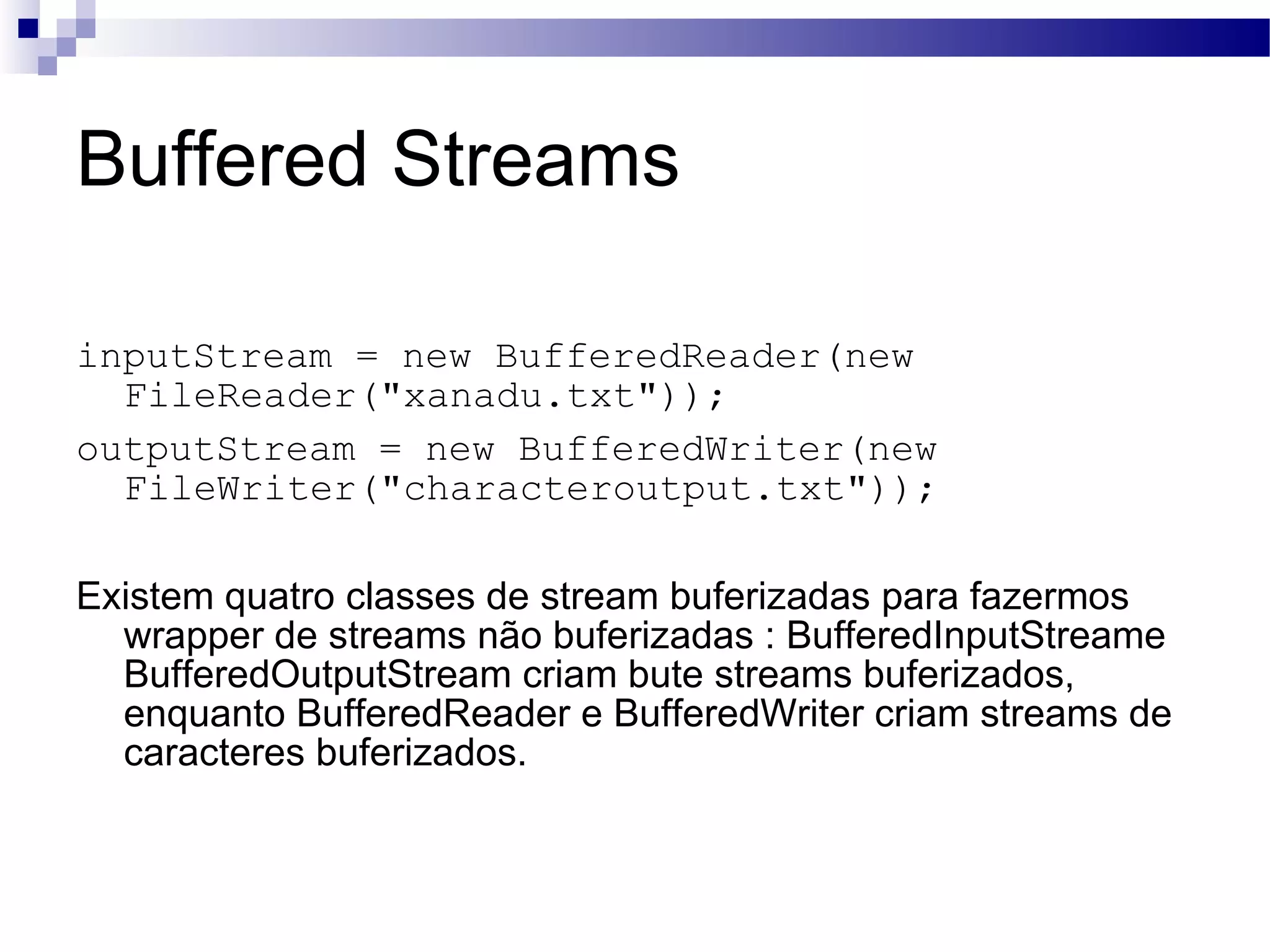 Buffered Streams inputStream = new BufferedReader(new FileReader(&quot;xanadu.txt&quot;)); outputStream = new BufferedWriter(new FileWriter(&quot;characteroutput.txt&quot;)); Existem quatro classes de stream buferizadas para fazermos wrapper de streams não buferizadas : BufferedInputStreame BufferedOutputStream criam bute streams buferizados, enquanto BufferedReader e BufferedWriter criam streams de caracteres buferizados. 