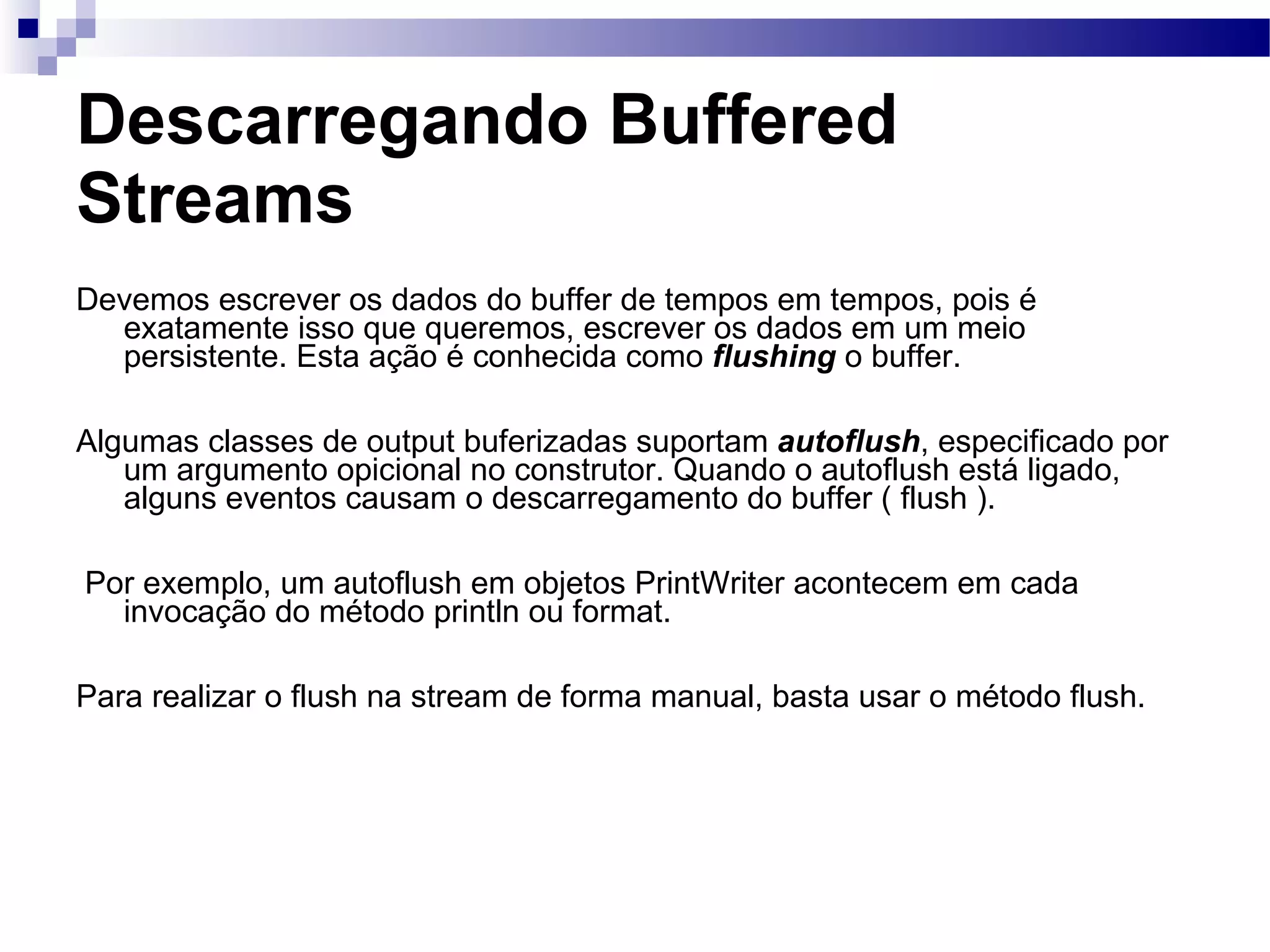 Descarregando Buffered Streams Devemos escrever os dados do buffer de tempos em tempos, pois é exatamente isso que queremos, escrever os dados em um meio persistente. Esta ação é conhecida como flushing o buffer. Algumas classes de output buferizadas suportam autoflush , especificado por um argumento opicional no construtor. Quando o autoflush está ligado, alguns eventos causam o descarregamento do buffer ( flush ). Por exemplo, um autoflush em objetos PrintWriter acontecem em cada invocação do método println ou format. Para realizar o flush na stream de forma manual, basta usar o método flush. 