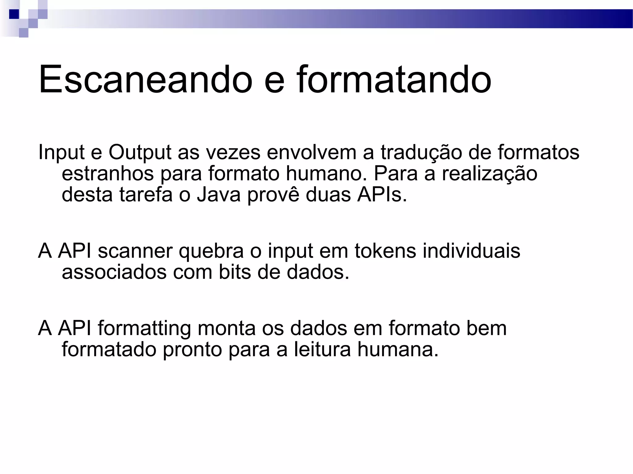 Escaneando e formatando Input e Output as vezes envolvem a tradução de formatos estranhos para formato humano. Para a realização desta tarefa o Java provê duas APIs. A API scanner quebra o input em tokens individuais associados com bits de dados. A API formatting monta os dados em formato bem formatado pronto para a leitura humana. 