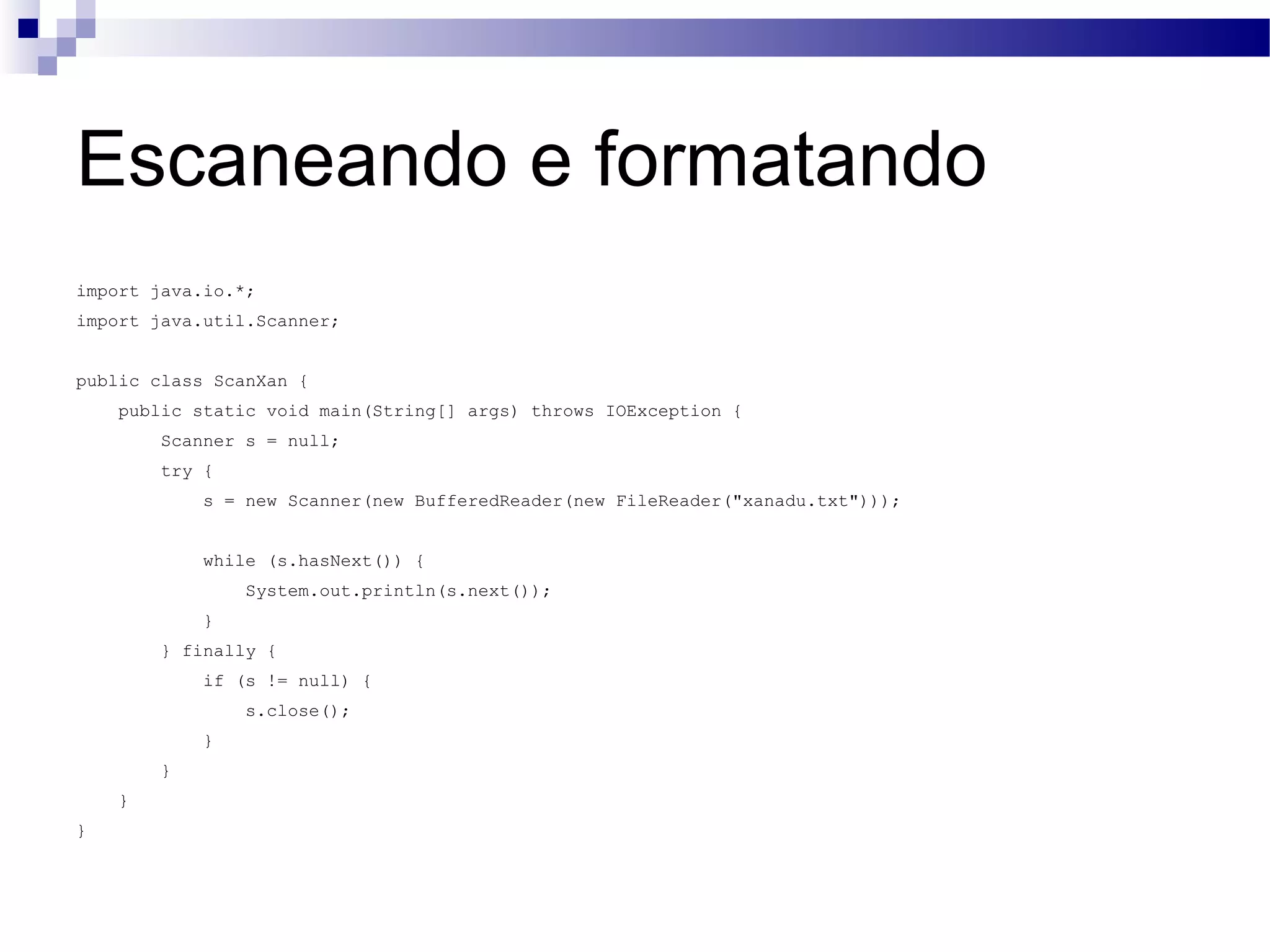 Escaneando e formatando import java.io.*; import java.util.Scanner; public class ScanXan { public static void main(String[] args) throws IOException { Scanner s = null; try { s = new Scanner(new BufferedReader(new FileReader(&quot;xanadu.txt&quot;))); while (s.hasNext()) { System.out.println(s.next()); } } finally { if (s != null) { s.close(); } } } } 