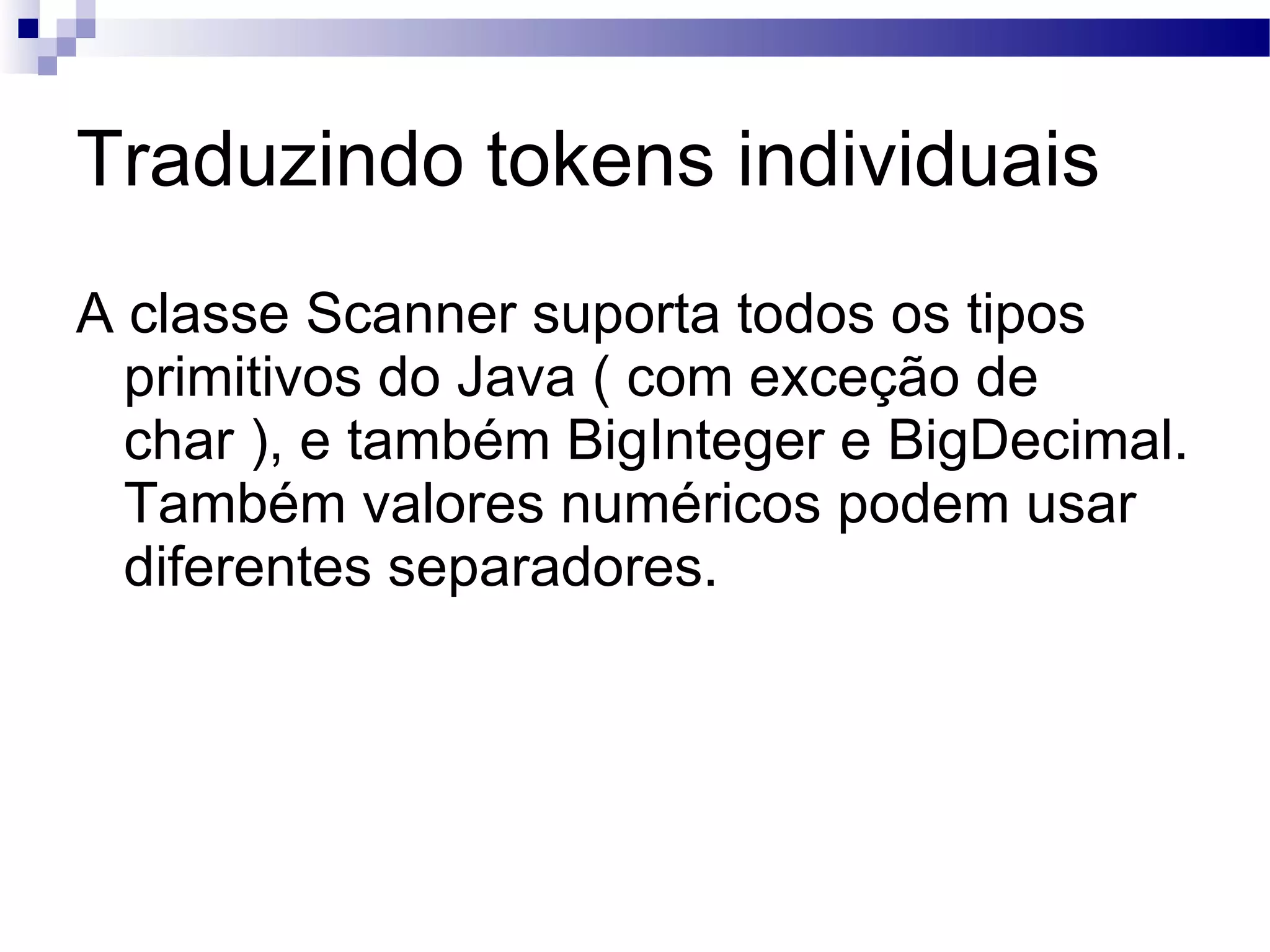 Traduzindo tokens individuais A classe Scanner suporta todos os tipos primitivos do Java ( com exceção de char ), e também BigInteger e BigDecimal. Também valores numéricos podem usar diferentes separadores. 