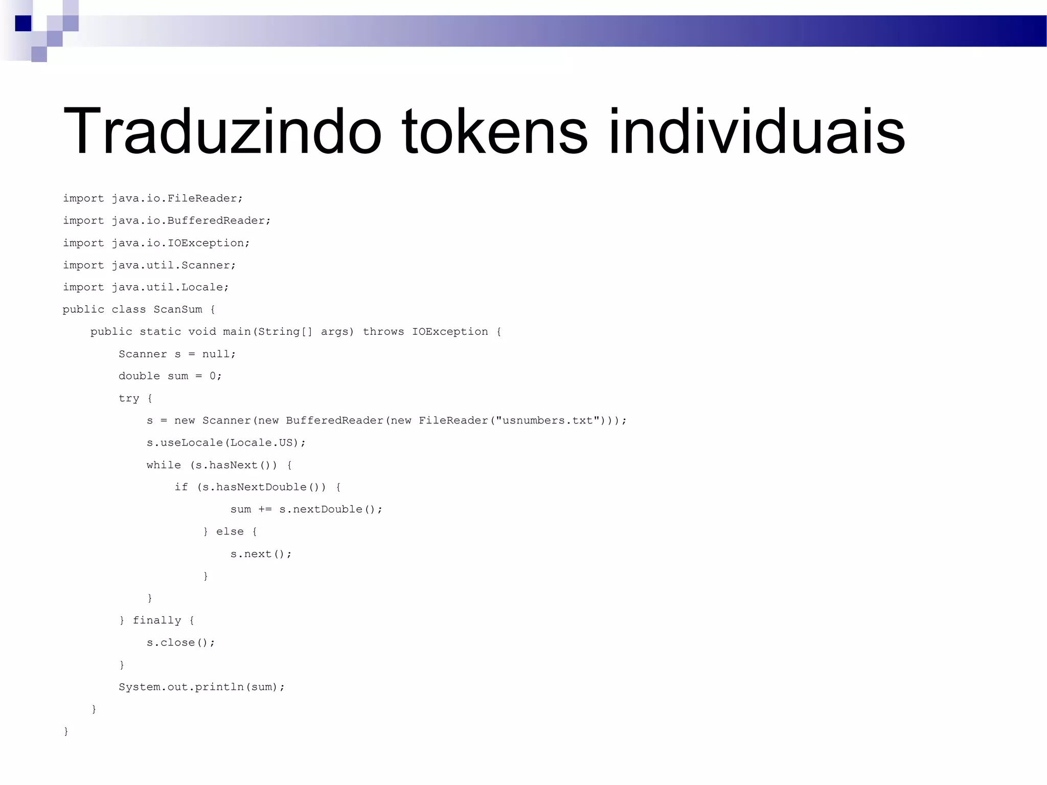 Traduzindo tokens individuais import java.io.FileReader; import java.io.BufferedReader; import java.io.IOException; import java.util.Scanner; import java.util.Locale; public class ScanSum { public static void main(String[] args) throws IOException { Scanner s = null; double sum = 0; try { s = new Scanner(new BufferedReader(new FileReader(&quot;usnumbers.txt&quot;))); s.useLocale(Locale.US); while (s.hasNext()) { if (s.hasNextDouble()) { sum += s.nextDouble(); } else { s.next(); } } } finally { s.close(); } System.out.println(sum); } } 