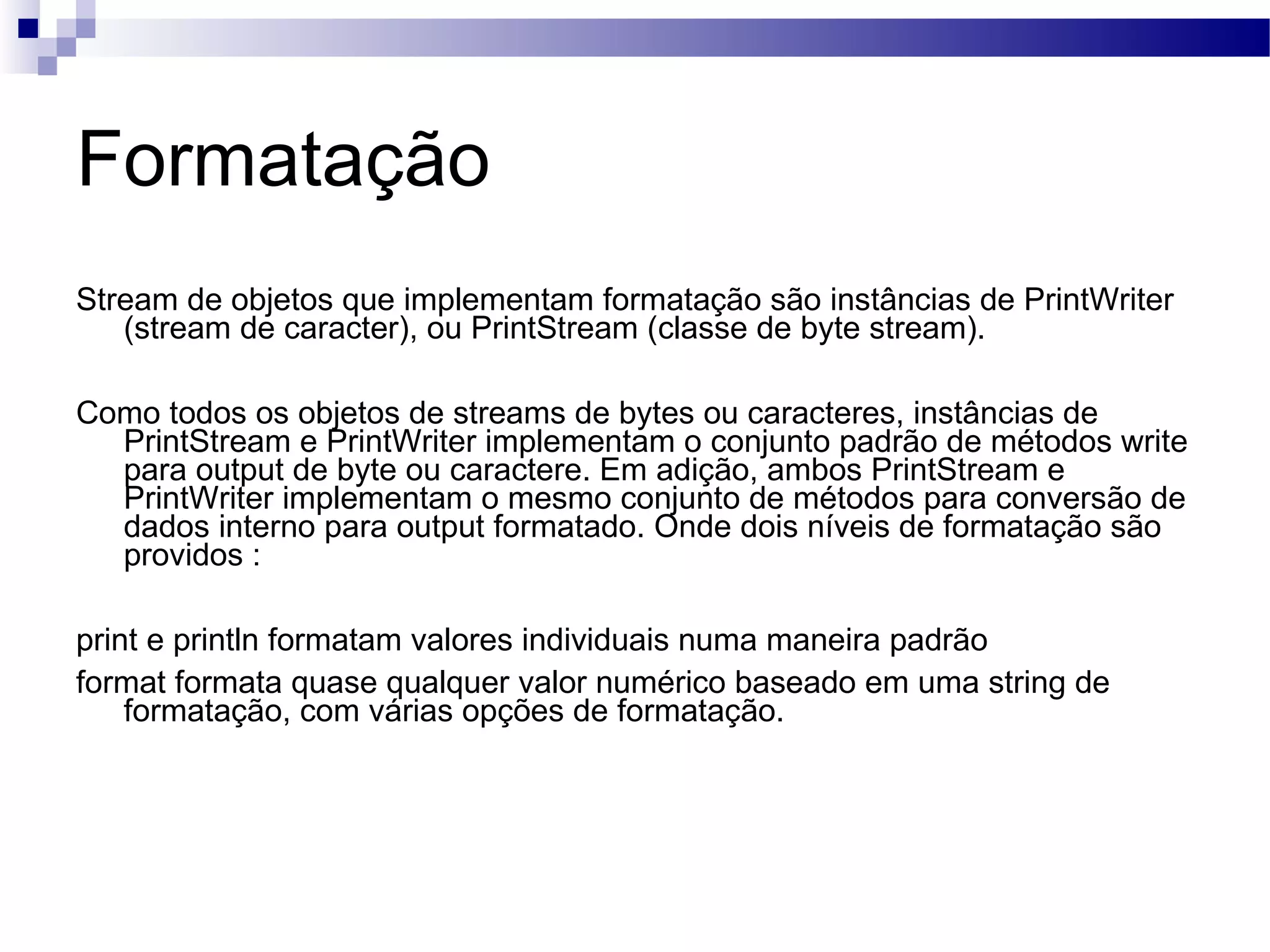 Formatação Stream de objetos que implementam formatação são instâncias de PrintWriter (stream de caracter), ou PrintStream (classe de byte stream). Como todos os objetos de streams de bytes ou caracteres, instâncias de PrintStream e PrintWriter implementam o conjunto padrão de métodos write para output de byte ou caractere. Em adição, ambos PrintStream e PrintWriter implementam o mesmo conjunto de métodos para conversão de dados interno para output formatado. Onde dois níveis de formatação são providos : print e println formatam valores individuais numa maneira padrão format formata quase qualquer valor numérico baseado em uma string de formatação, com várias opções de formatação. 
