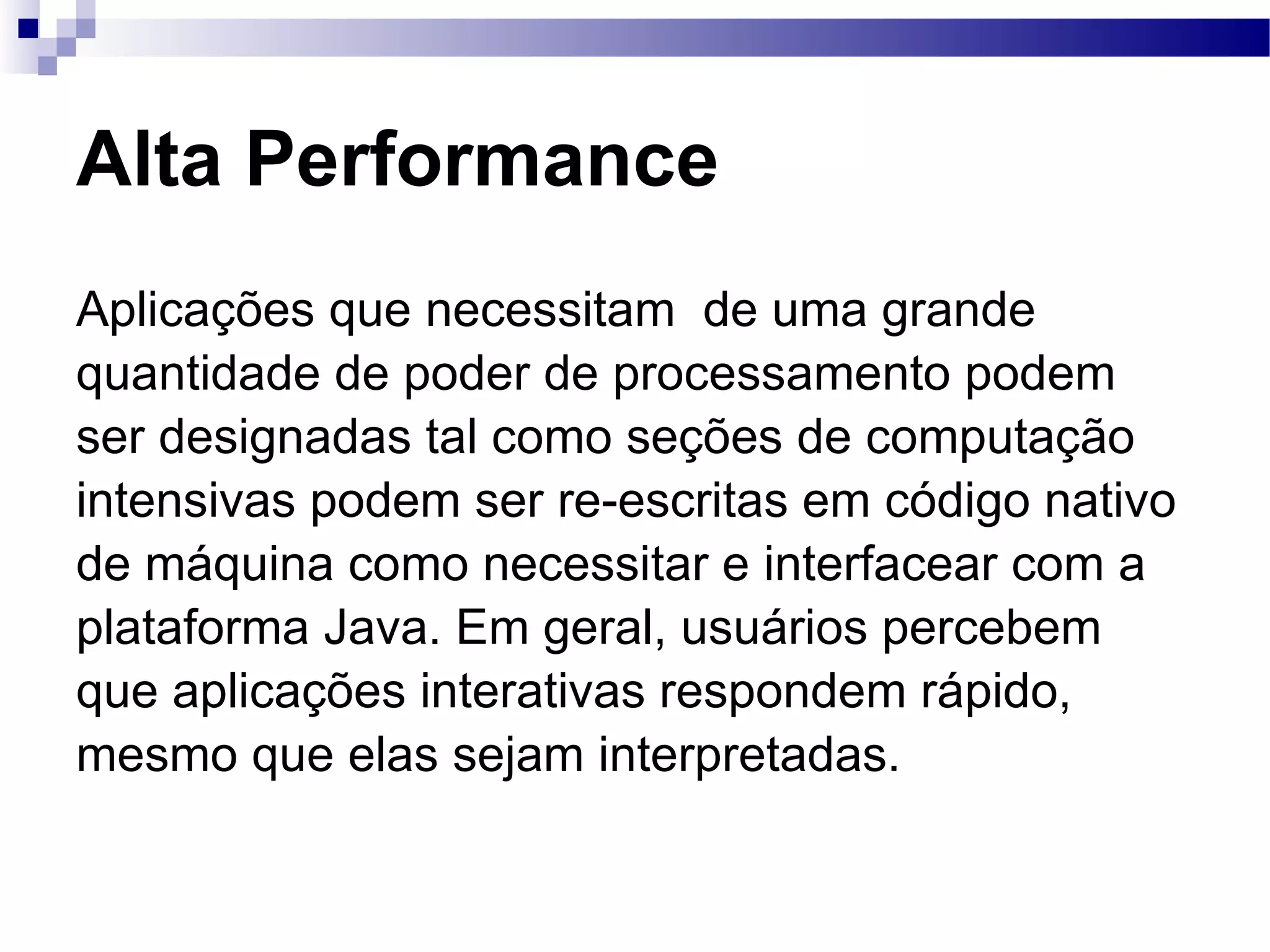 Alta Performance Aplicações que necessitam de uma grande quantidade de poder de processamento podem ser designadas tal como seções de computação intensivas podem ser re-escritas em código nativo de máquina como necessitar e interfacear com a plataforma Java. Em geral, usuários percebem que aplicações interativas respondem rápido, mesmo que elas sejam interpretadas. 