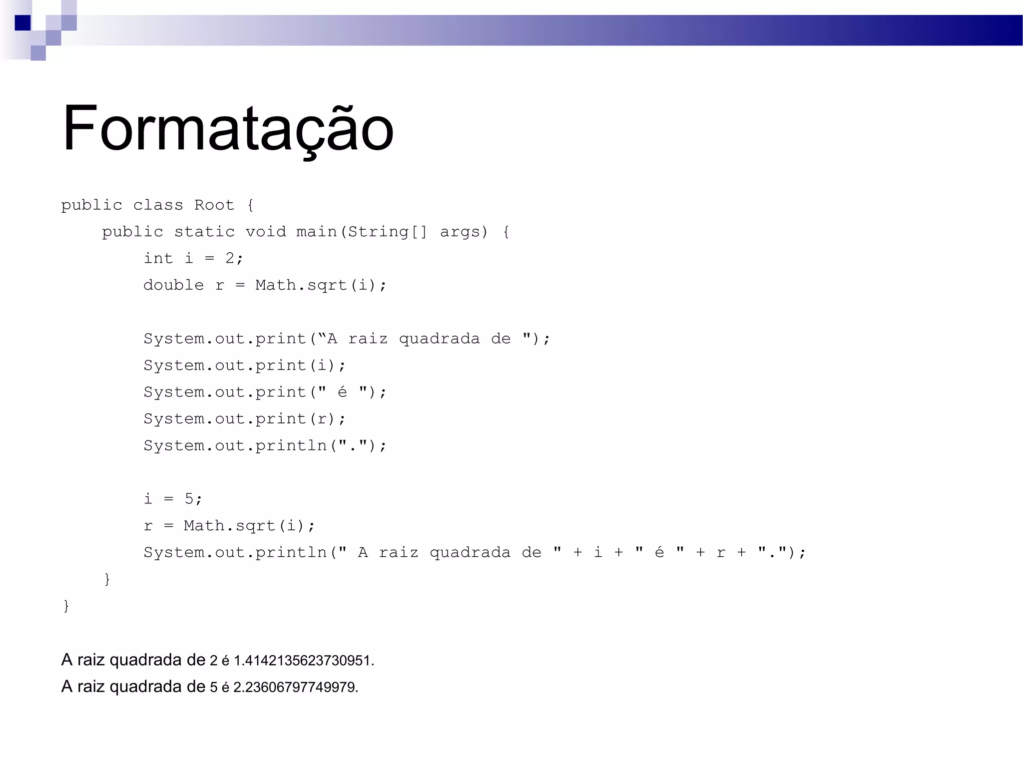 Formatação public class Root { public static void main(String[] args) { int i = 2; double r = Math.sqrt(i); System.out.print(“A raiz quadrada de &quot;); System.out.print(i); System.out.print(&quot; é &quot;); System.out.print(r); System.out.println(&quot;.&quot;); i = 5; r = Math.sqrt(i); System.out.println(&quot; A raiz quadrada de &quot; + i + &quot; é &quot; + r + &quot;.&quot;); } } A raiz quadrada de 2 é 1.4142135623730951. A raiz quadrada de 5 é 2.23606797749979. 
