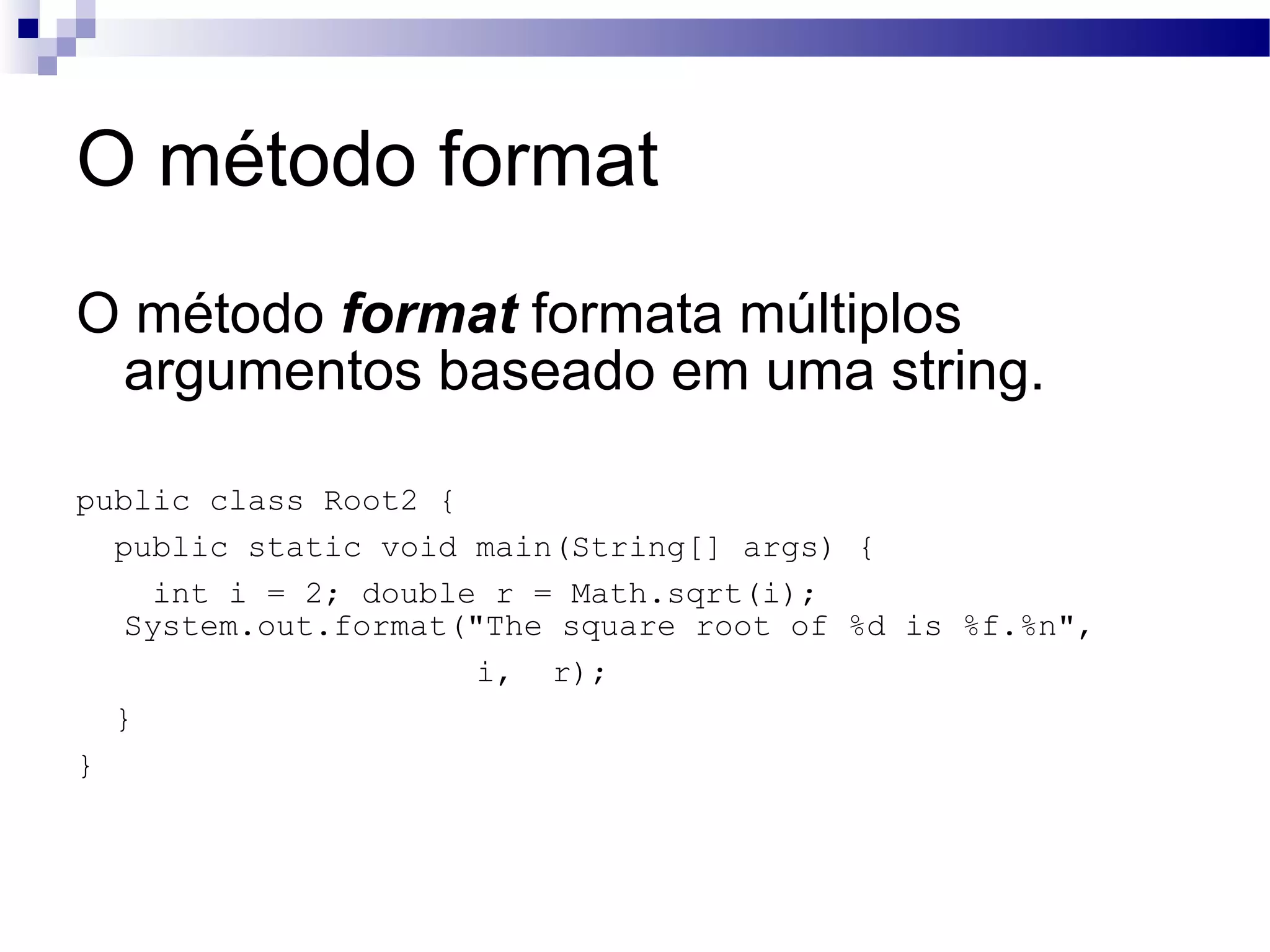 O método format O método format formata múltiplos argumentos baseado em uma string. public class Root2 { public static void main(String[] args) { int i = 2; double r = Math.sqrt(i); System.out.format(&quot;The square root of %d is %f.%n&quot;, i, r); } } 