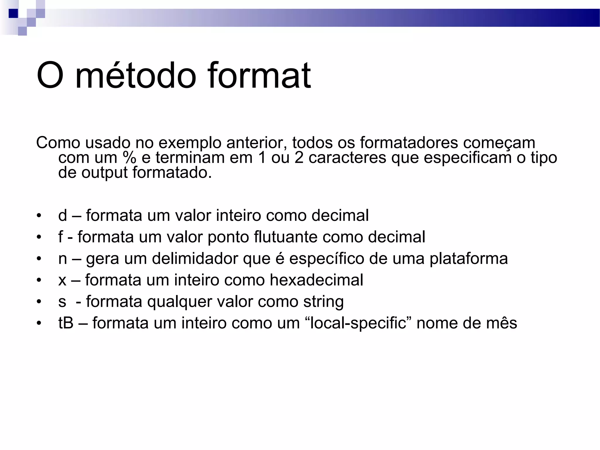 O método format Como usado no exemplo anterior, todos os formatadores começam com um % e terminam em 1 ou 2 caracteres que especificam o tipo de output formatado. d – formata um valor inteiro como decimal f - formata um valor ponto flutuante como decimal n – gera um delimidador que é específico de uma plataforma x – formata um inteiro como hexadecimal s - formata qualquer valor como string tB – formata um inteiro como um “local-specific” nome de mês 