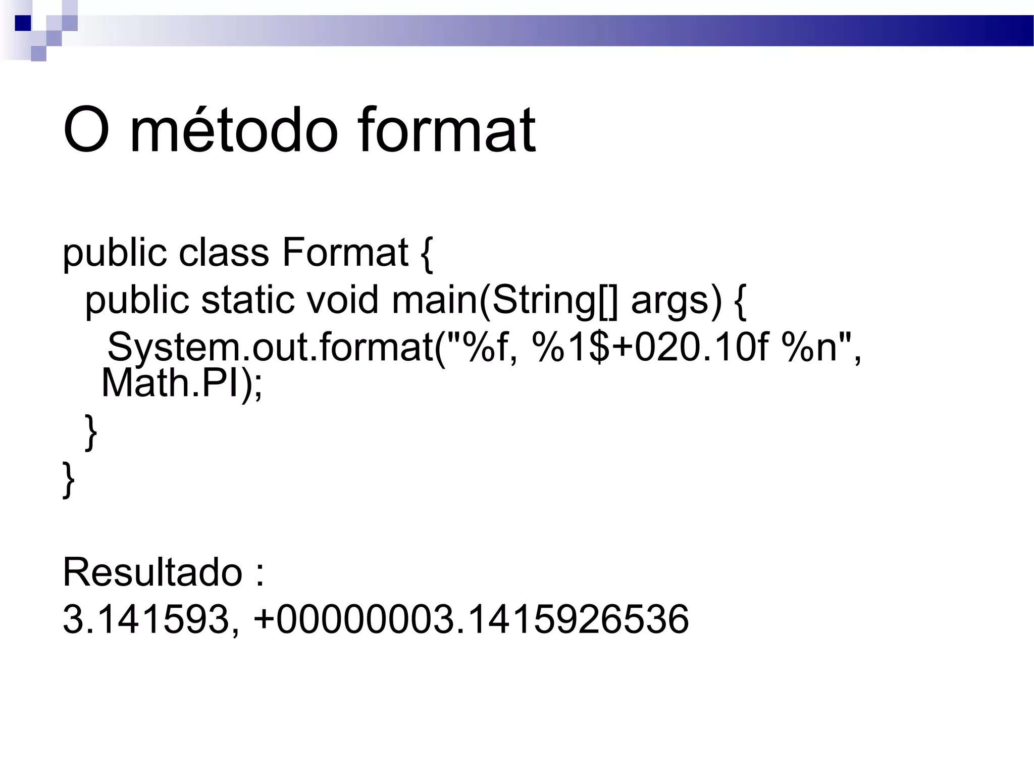 O método format public class Format { public static void main(String[] args) { System.out.format(&quot;%f, %1$+020.10f %n&quot;, Math.PI); } } Resultado : 3.141593, +00000003.1415926536 