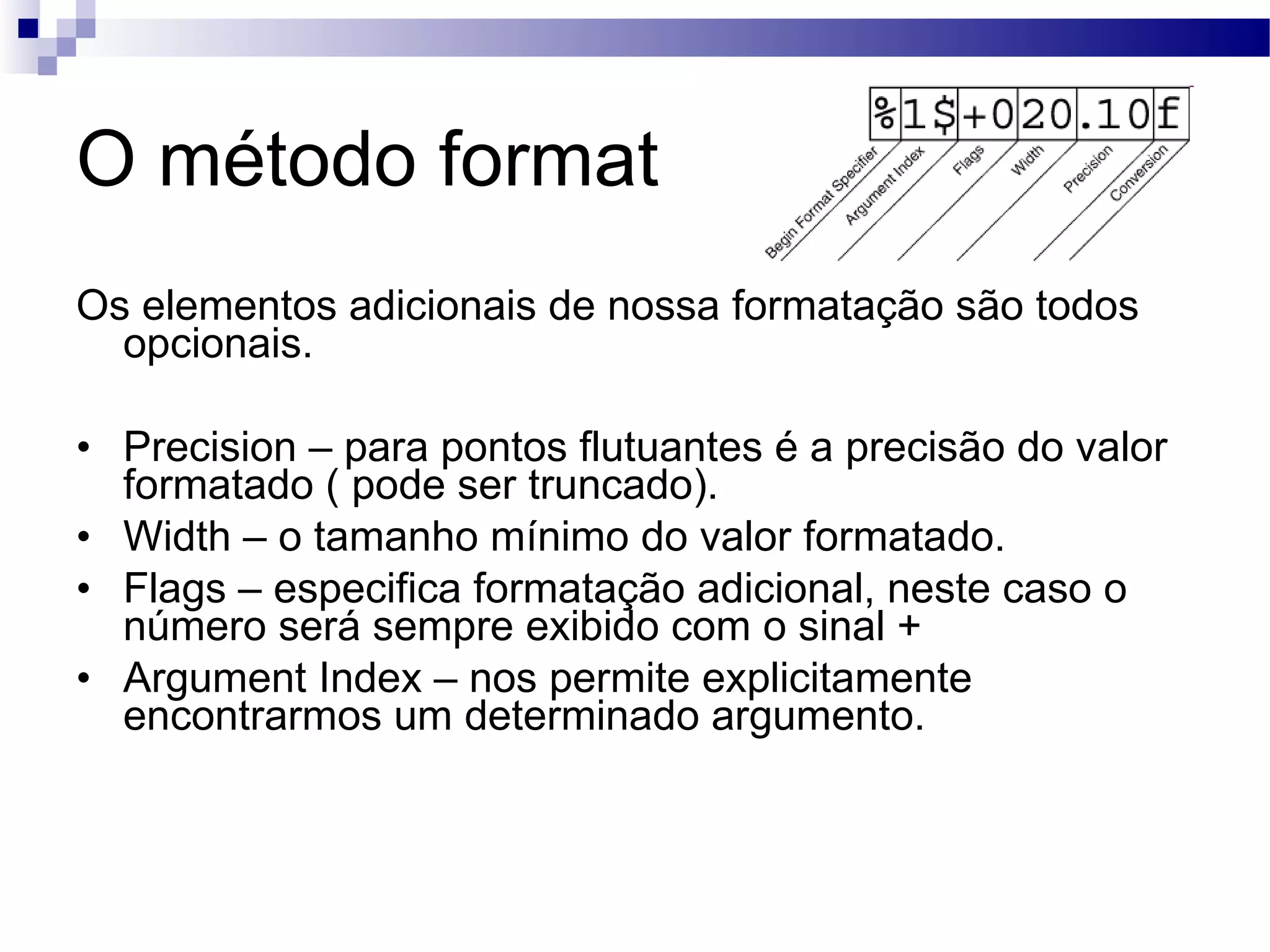 O método format Os elementos adicionais de nossa formatação são todos opcionais. Precision – para pontos flutuantes é a precisão do valor formatado ( pode ser truncado). Width – o tamanho mínimo do valor formatado. Flags – especifica formatação adicional, neste caso o número será sempre exibido com o sinal + Argument Index – nos permite explicitamente encontrarmos um determinado argumento. 