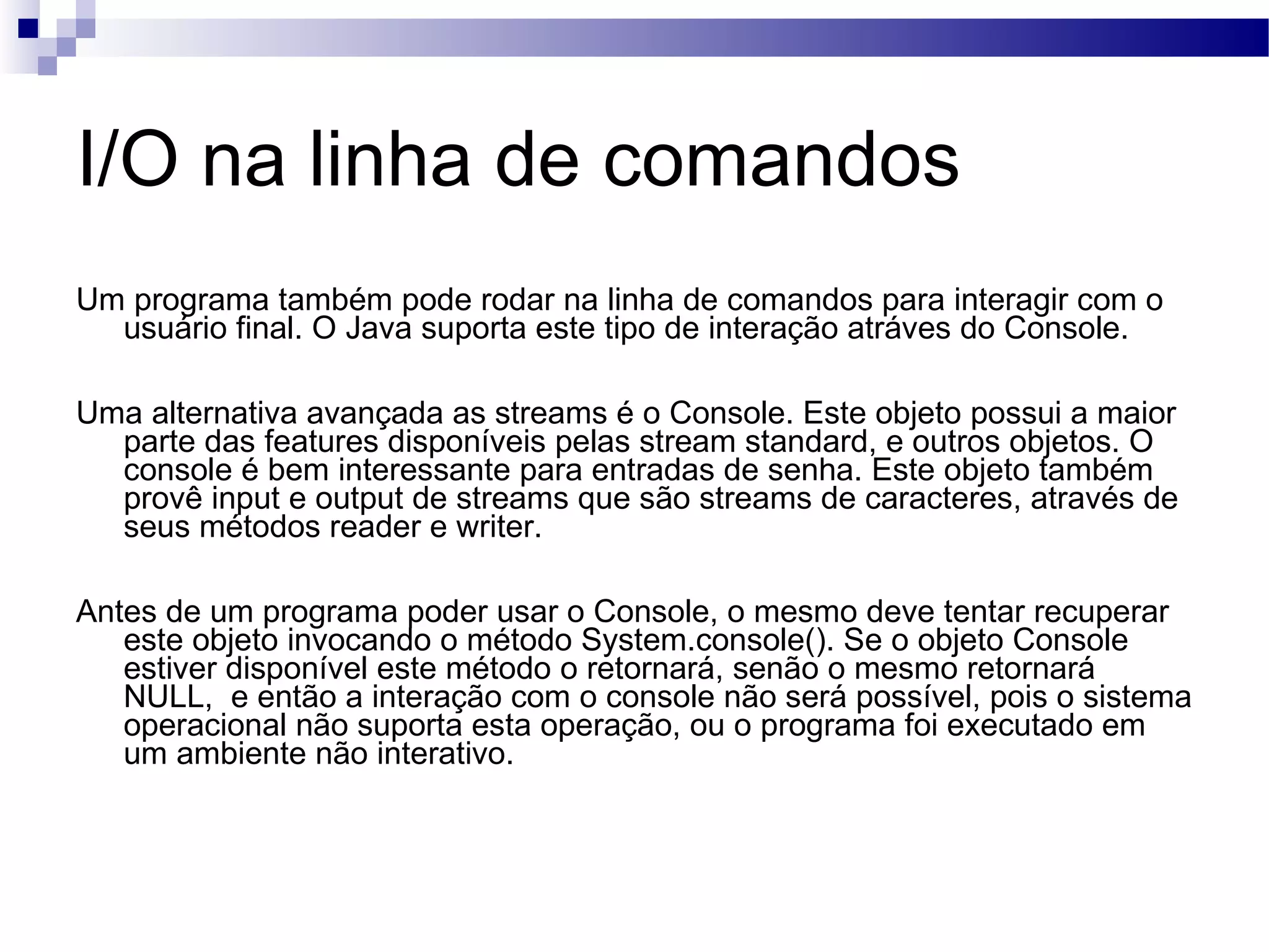 I/O na linha de comandos Um programa também pode rodar na linha de comandos para interagir com o usuário final. O Java suporta este tipo de interação atráves do Console. Uma alternativa avançada as streams é o Console. Este objeto possui a maior parte das features disponíveis pelas stream standard, e outros objetos. O console é bem interessante para entradas de senha. Este objeto também provê input e output de streams que são streams de caracteres, através de seus métodos reader e writer. Antes de um programa poder usar o Console, o mesmo deve tentar recuperar este objeto invocando o método System.console(). Se o objeto Console estiver disponível este método o retornará, senão o mesmo retornará NULL, e então a interação com o console não será possível, pois o sistema operacional não suporta esta operação, ou o programa foi executado em um ambiente não interativo. 